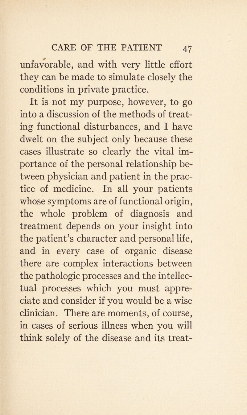 unfavorable, and with very little effort they can be made to simulate closely the conditions in private practice. It is not my purpose, however, to go into a discussion of the methods of treat¬ ing functional disturbances, and I have dwelt on the subject only because these cases illustrate so clearly the vital im¬ portance of the personal relationship be¬ tween physician and patient in the prac¬ tice of medicine. In all your patients whose symptoms are of functional origin, the whole problem of diagnosis and treatment depends on your insight into the patient’s character and personal life, and in every case of organic disease there are complex interactions between the pathologic processes and the intellec¬ tual processes which you must appre¬ ciate and consider if you would be a wise clinician. There are moments, of course, in cases of serious illness when you will think solely of the disease and its treat-