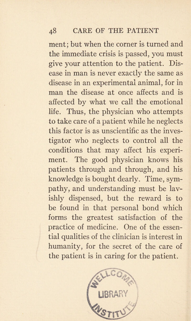 ment; but when the corner is turned and the immediate crisis is passed, you must give your attention to the patient. Dis¬ ease in man is never exactly the same as disease in an experimental animal, for in man the disease at once affects and is affected by what we call the emotional life. Thus, the physician who attempts to take care of a patient while he neglects this factor is as unscientific as the inves¬ tigator who neglects to control all the conditions that may affect his experi¬ ment. The good physician knows his patients through and through, and his knowledge is bought dearly. Time, sym¬ pathy, and understanding must be lav¬ ishly dispensed, but the reward is to be found in that personal bond which forms the greatest satisfaction of the practice of medicine. One of the essen¬ tial qualities of the clinician is interest in humanity, for the secret of the care of the patient is in caring for the patient.