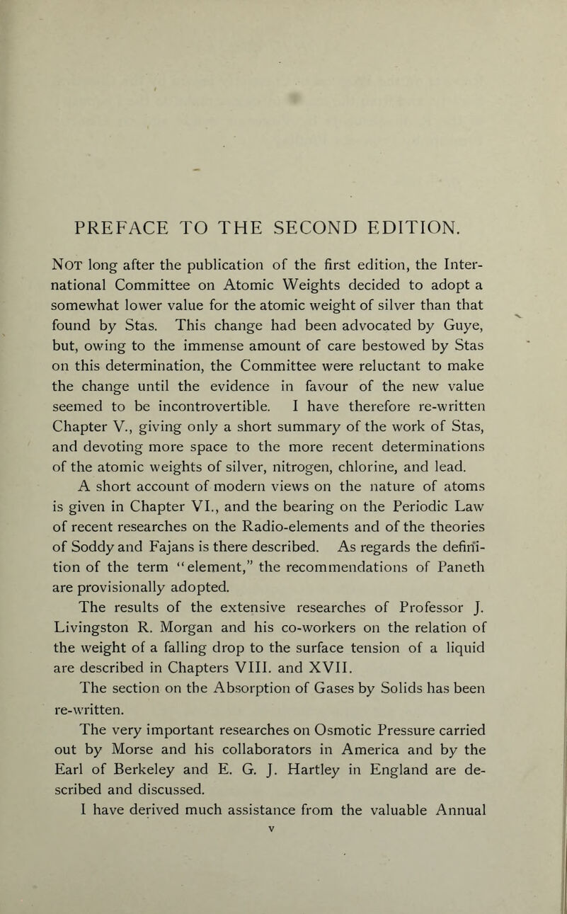 PREFACE TO THE SECOND EDITION. Not long after the publication of the first edition, the Inter- national Committee on Atomic Weights decided to adopt a somewhat lower value for the atomic weight of silver than that found by Stas. This change had been advocated by Guye, but, owing to the immense amount of care bestowed by Stas on this determination, the Committee were reluctant to make the change until the evidence in favour of the new value seemed to be incontrovertible. I have therefore re-written Chapter V., giving only a short summary of the work of Stas, and devoting more space to the more recent determinations of the atomic weights of silver, nitrogen, chlorine, and lead. A short account of modern views on the nature of atoms is given in Chapter VI., and the bearing on the Periodic Law of recent researches on the Radio-elements and of the theories of Soddy and Fajans is there described. As regards the defini- tion of the term “element,” the recommendations of Paneth are provisionally adopted. The results of the extensive researches of Professor J. Livingston R. Morgan and his co-workers on the relation of the weight of a falling drop to the surface tension of a liquid are described in Chapters VIII. and XVII. The section on the Absorption of Gases by Solids has been re-written. The very important researches on Osmotic Pressure carried out by Morse and his collaborators in America and by the Earl of Berkeley and E. G. J. Hartley in England are de- scribed and discussed. I have derived much assistance from the valuable Annual