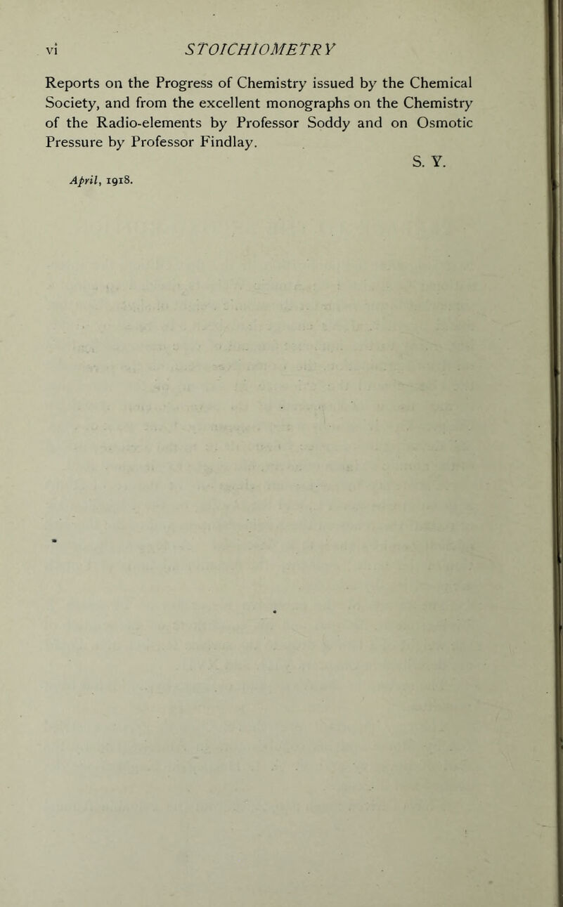 Reports on the Progress of Chemistry issued by the Chemical Society, and from the excellent monographs on the Chemistry of the Radio-elements by Professor Soddy and on Osmotic Pressure by Professor Findlay. April, 1918. S. Y.