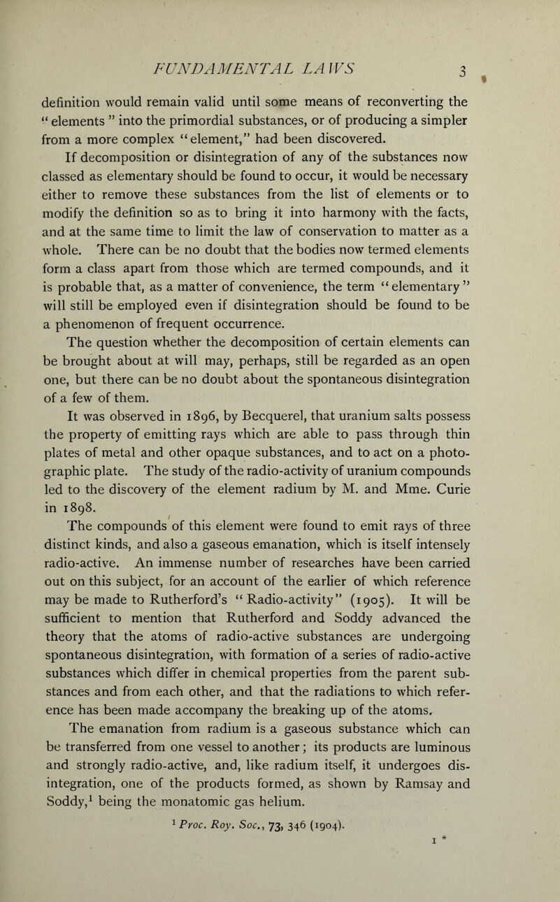 % definition would remain valid until some means of reconverting the “ elements ” into the primordial substances, or of producing a simpler from a more complex “element,” had been discovered. If decomposition or disintegration of any of the substances now classed as elementary should be found to occur, it would be necessary either to remove these substances from the list of elements or to modify the definition so as to bring it into harmony with the facts, and at the same time to limit the law of conservation to matter as a whole. There can be no doubt that the bodies now termed elements form a class apart from those which are termed compounds, and it is probable that, as a matter of convenience, the term “ elementary ” will still be employed even if disintegration should be found to be a phenomenon of frequent occurrence. The question whether the decomposition of certain elements can be brought about at will may, perhaps, still be regarded as an open one, but there can be no doubt about the spontaneous disintegration of a few of them. It was observed in 1896, by Becquerel, that uranium salts possess the property of emitting rays which are able to pass through thin plates of metal and other opaque substances, and to act on a photo- graphic plate. The study of the radio-activity of uranium compounds led to the discovery of the element radium by M. and Mme. Curie in 1898. The compounds of this element were found to emit rays of three distinct kinds, and also a gaseous emanation, which is itself intensely radio-active. An immense number of researches have been carried out on this subject, for an account of the earlier of which reference may be made to Rutherford’s “Radio-activity” (1905). It will be sufficient to mention that Rutherford and Soddy advanced the theory that the atoms of radio-active substances are undergoing spontaneous disintegration, with formation of a series of radio-active substances which differ in chemical properties from the parent sub- stances and from each other, and that the radiations to which refer- ence has been made accompany the breaking up of the atoms. The emanation from radium is a gaseous substance which can be transferred from one vessel to another; its products are luminous and strongly radio-active, and, like radium itself, it undergoes dis- integration, one of the products formed, as shown by Ramsay and Soddy,1 being the monatomic gas helium. 1 Proc. Roy. Soc., 73, 346 (1904). 1