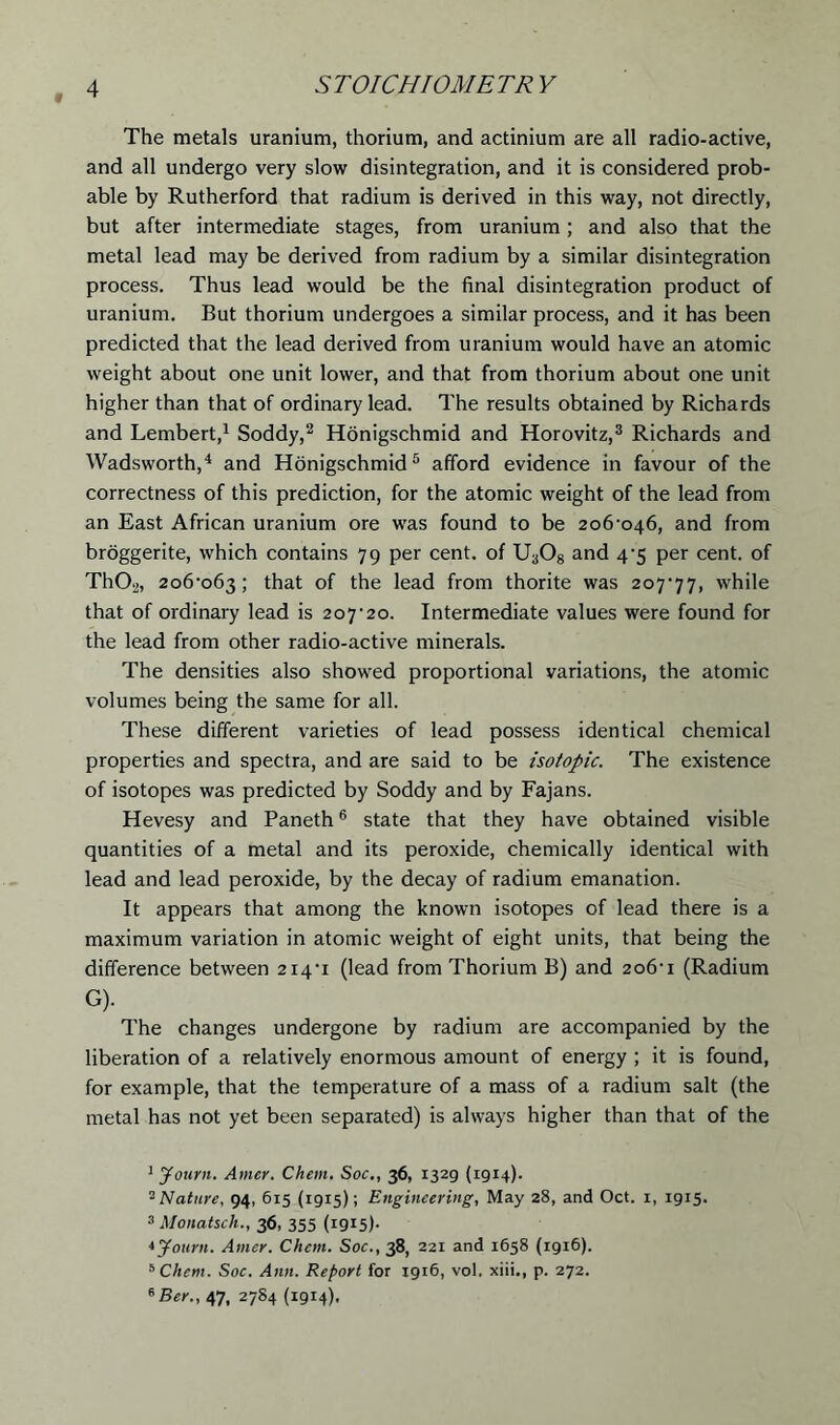 The metals uranium, thorium, and actinium are all radio-active, and all undergo very slow disintegration, and it is considered prob- able by Rutherford that radium is derived in this way, not directly, but after intermediate stages, from uranium ; and also that the metal lead may be derived from radium by a similar disintegration process. Thus lead would be the final disintegration product of uranium. But thorium undergoes a similar process, and it has been predicted that the lead derived from uranium would have an atomic weight about one unit lower, and that from thorium about one unit higher than that of ordinary lead. The results obtained by Richards and Lembert,1 Soddy,2 Honigschmid and Horovitz,3 Richards and Wadsworth,4 and Honigschmid5 afford evidence in favour of the correctness of this prediction, for the atomic weight of the lead from an East African uranium ore was found to be 206*046, and from broggerite, which contains 79 per cent, of Ua08 and 4-5 per cent, of Th02, 206*063; that of the lead from thorite was 207*77, while that of ordinary lead is 207*20. Intermediate values were found for the lead from other radio-active minerals. The densities also showed proportional variations, the atomic volumes being the same for all. These different varieties of lead possess identical chemical properties and spectra, and are said to be isotopic. The existence of isotopes was predicted by Soddy and by Fajans. Hevesy and Paneth6 state that they have obtained visible quantities of a metal and its peroxide, chemically identical with lead and lead peroxide, by the decay of radium emanation. It appears that among the known isotopes of lead there is a maximum variation in atomic weight of eight units, that being the difference between 214*1 (lead from Thorium B) and 206*1 (Radium G). The changes undergone by radium are accompanied by the liberation of a relatively enormous amount of energy ; it is found, for example, that the temperature of a mass of a radium salt (the metal has not yet been separated) is always higher than that of the 1 Journ. Amer. Chem. Soc., 36, 1329 (1914). 2 Nature, 94, 6x5 (1915); Engineering, May 28, and Oct. 1, 1915. 3 Monatsch., 36, 355 (1915)- * Journ. Amer. Chem. Soc., 38, 221 and 1658 (1916). 5 Chem. Soc. Ann. Report for 1916, vol. xiii., p. 272. *Ber., 47, 2784 (1914).