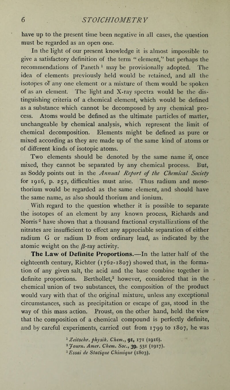 have up to the present time been negative in all cases, the question must be regarded as an open one. In the light of our present knowledge it is almost impossible to give a satisfactory definition of the term “ element,’’ but perhaps the recommendations of Paneth 1 may be provisionally adopted. The idea of elements previously held would be retained, and all the isotopes oT any one element or a mixture of them would be spoken of as an element. The light and X-ray spectra would be the dis- tinguishing criteria of a chemical element, which would be defined as a substance which cannot be decomposed by any chemical pro- cess. Atoms would be defined as the ultimate particles of matter, unchangeable by chemical analysis, which represent the limit of chemical decomposition. Elements might be defined as pure or mixed according as they are made up of the same kind of atoms or of different kinds of isotopic atoms. Two elements should be denoted by the same name if, once mixed, they cannot be separated by any chemical process. But, as Soddy points out in the Annual Report of the Chemical Society for 19x6, p. 252, difficulties must arise. Thus radium and meso- thorium would be regarded as the same element, and should have the same name, as also should thorium and ionium. With regard to the question whether it is possible to separate the isotopes of an element by any known process, Richards and Norris 2 have shown that a thousand fractional crystallizations of the nitrates are insufficient to effect any appreciable separation of either radium G or radium D from ordinary lead, as indicated by the atomic weight on the /3-ray activity. The Law of Definite Proportions.—In the latter half of the eighteenth century, Richter (1762-1807) showed that, in the forma- tion of any given salt, the acid and the base combine together in definite proportions. Berthollet,3 however, considered that in the chemical union of two substances, the composition of the product would vary with that of the original mixture, unless any exceptional circumstances, such as precipitation or escape of gas, stood in the way of this mass action. Proust, on the other hand, held the view that the composition of a chemical compound is perfectly definite, and by careful experiments, carried out from 1799 to 1807, he was 1 Zeitschr. physik. Chem., 91, 171 (1916). 2Journ. Amer. Chem. Soc., 39, 531 (1917). 3Essai de Statique Chimique (1803).