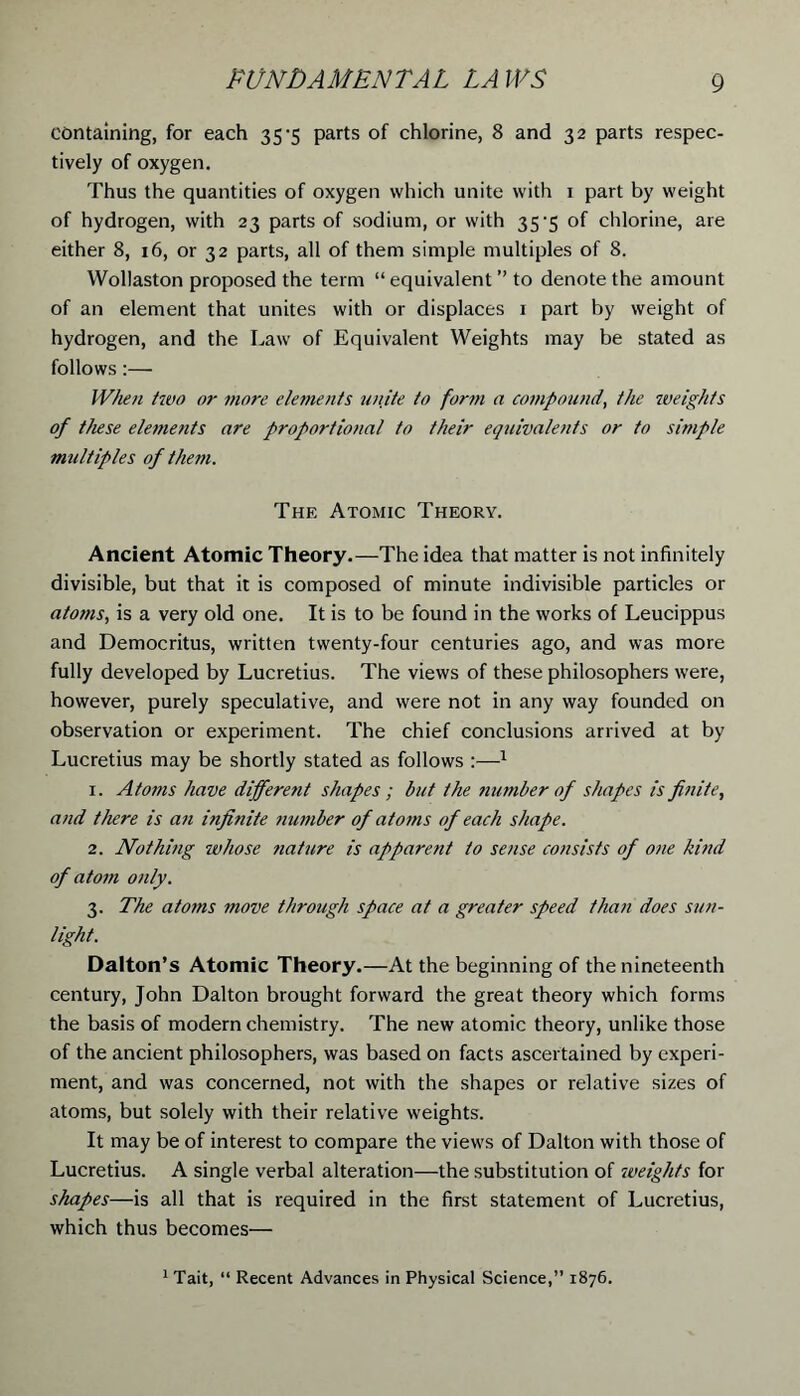 containing, for each 35-5 parts of chlorine, 8 and 32 parts respec- tively of oxygen. Thus the quantities of oxygen which unite with 1 part by weight of hydrogen, with 23 parts of sodium, or with 35*5 of chlorine, are either 8, x6, or 32 parts, all of them simple multiples of 8. Wollaston proposed the term “equivalent ” to denote the amount of an element that unites with or displaces 1 part by weight of hydrogen, and the Law of Equivalent Weights may be stated as follows:— When two or more elements unite to form a compound, the weights of these elements are proportional to their equivalents or to simple multiples of them. The Atomic Theory. Ancient Atomic Theory.—The idea that matter is not infinitely divisible, but that it is composed of minute indivisible particles or atoms, is a very old one. It is to be found in the works of Leucippus and Democritus, written twenty-four centuries ago, and was more fully developed by Lucretius. The views of these philosophers were, however, purely speculative, and were not in any way founded on observation or experiment. The chief conclusions arrived at by Lucretius may be shortly stated as follows :—1 1. Atoms have different shapes; but the tiumber of shapes is finite, and there is an infinite ?iumber of atoms of each shape. 2. Nothing whose tiature is apparent to sense consists of one kind of atom only. 3. The atoms move through space at a greater speed than does sun- light. Dalton’s Atomic Theory.—At the beginning of the nineteenth century, John Dalton brought forward the great theory which forms the basis of modern chemistry. The new atomic theory, unlike those of the ancient philosophers, was based on facts ascertained by experi- ment, and was concerned, not with the shapes or relative sizes of atoms, but solely with their relative weights. It may be of interest to compare the views of Dalton with those of Lucretius. A single verbal alteration—the substitution of weights for shapes—is all that is required in the first statement of Lucretius, which thus becomes— 1 Tait, “ Recent Advances in Physical Science,” 1876.