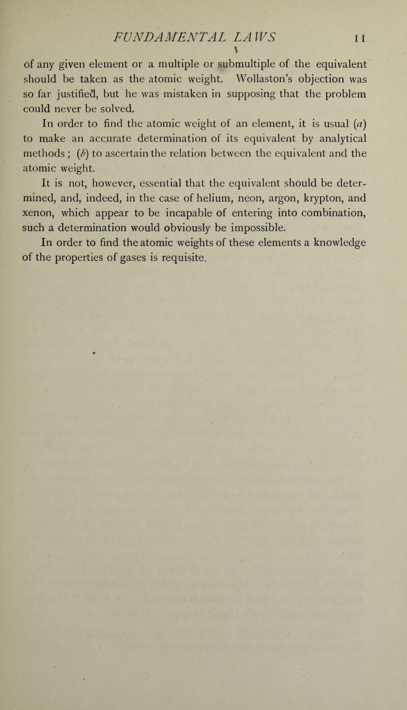 \ of any given element or a multiple or submultiple of the equivalent should be taken as the atomic weight. Wollaston’s objection was so far justified, but he was mistaken in supposing that the problem could never be solved. In order to find the atomic weight of an element, it is usual (a) to make an accurate determination of its equivalent by analytical methods ; (/') to ascertain the relation between the equivalent and the atomic weight. It is not, however, essential that the equivalent should be deter- mined, and, indeed, in the case of helium, neon, argon, krypton, and xenon, which appear to be incapable of entering into combination, such a determination would obviously be impossible. In order to find the atomic weights of these elements a knowledge of the properties of gases is requisite.