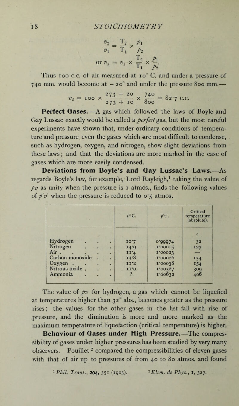 h = T* x h *i T1 x p, f 2 Pi or = Vl x =- x -. 1 i pi Thus ioo c.c. of air measured at io° C. and under a pressure of 740 mm. would become at - 20° and under the pressure 800 mm.— V~i = IOO X 273 - 20 740 x -— = 82-7 c.c. 273 + 10 800 Perfect Oases.—A gas which followed the laws of Boyle and Gay Lussac exactly would be called a perfect gas, but the most careful experiments have shown that, under ordinary conditions of tempera- ture and pressure, even the gases which -are most difficult to condense, such as hydrogen, oxygen, and nitrogen, show slight deviations from these laws; and that the deviations are more marked in the case of gases which are more easily condensed. Deviations from Boyle’s and Gay Lussac’s Laws.—As regards Boyle’s law, for example, Lord Rayleigh,1 taking the value of pv as unity when the pressure is 1 atmos., finds the following values ofp'v when the pressure is reduced to 0-5 atmos. t°C. p'v'. Critical temperature (absolute). Hydrogen 107 o-99974 0 32 Nitrogen 14-9 1*00015 127 Air xr4 1*00023 — Carbon monoxide . 13-8 I'00026 134 Oxygen .... 11*2 1-00038 154 Nitrous oxide . 11*0 1*00327 309 Ammonia P I'00632 406 The value of pv for hydrogen, a gas which cannot be liquefied at temperatures higher than 320 abs., becomes greater as the pressure rises; the values for the other gases in the list fall with rise of pressure, and the diminution is more and more marked as the maximum temperature of liquefaction (critical temperature) is higher. Behaviour of Gases under High Pressure.—The compres- sibility of gases under higher pressures has been studied by very many observers. Pouillet2 compared the compressibilities of eleven gases with that of air up to pressures of from 40 to 80 atmos. and found 1 Phil. Trans., 204, 351 (1905). 2 Elan, de Phys., x, 327.