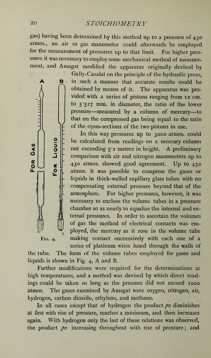 gas) having been determined by this method up to a pressure of 430 atmos., an air or gas manometer could afterwards be employed for the measurement of pressures up to that limit. For higher pres- sures it was necessary to employ some mechanical method of measure- ment, and Amagat modified the apparatus originally devised by Gally-Cazalat on the principle of the hydraulic press, A B in such a manner that accurate results could be obtained by means of it. The apparatus was pro- vided with a series of pistons ranging from 12 cm. to 5'52 7 mm- diameter, the ratio of the lower pressure—measured by a column of mercury—to that on the compressed gas being equal to the ratio - of the cross-sections of the two pistons in use. In this way pressures up to 3000 atmos. could be calculated from readings on a mercury column not exceeding 5^2 metres in height. A preliminary comparison with air and nitrogen manometers up to 430 atmos. showed good agreement. Up to 430 atmos. it was possible to compress the gases or liquids in thick-walled capillary glass tubes with no compensating external pressure beyond that of the atmosphere. For higher pressures, however, it was necessary to enclose the volume tubes in a pressure chamber so as nearly to equalize the internal and ex- ternal pressures. In order to ascertain the volumes of gas the method of electrical contacts was em- ployed, the mercury as it rose in the volume tube Fig. 4. making contact successively with each one of a series of platinum wires fused through the walls of the tube. The form of the volume tubes employed for gases and liquids is shown in Fig. 4, A and B. Further modifications were required for the determinations at high temperatures, and a method was devised by which direct read- ings could be taken so long as the pressure did not exceed 1000 atmos. The gases examined by Amagat were oxygen, nitrogen, air, hydrogen, carbon dioxide, ethylene, and methane. In all cases except that of hydrogen the product pv diminishes at first with rise of pressure, reaches a minimum, and then increases again. With hydrogen only the last of these relations was observed, the product pv increasing throughout with rise of pressure; and