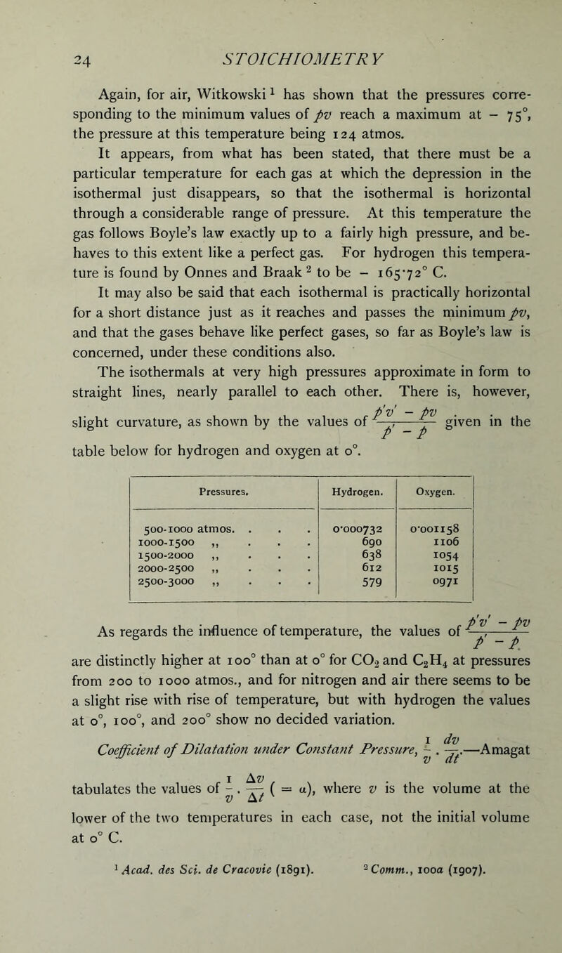 Again, for air, Witkowski1 has shown that the pressures corre- sponding to the minimum values of pv reach a maximum at - 750, the pressure at this temperature being 124 atmos. It appears, from what has been stated, that there must be a particular temperature for each gas at which the depression in the isothermal just disappears, so that the isothermal is horizontal through a considerable range of pressure. At this temperature the gas follows Boyle’s law exactly up to a fairly high pressure, and be- haves to this extent like a perfect gas. For hydrogen this tempera- ture is found by Onnes and Braak 2 to be - 165-72° C. It may also be said that each isothermal is practically horizontal for a short distance just as it reaches and passes the minimum pv, and that the gases behave like perfect gases, so far as Boyle’s law is concerned, under these conditions also. The isothermals at very high pressures approximate in form to straight lines, nearly parallel to each other. There is, however, p'v — pv slight curvature, as shown by the values of -j, given in the table below for hydrogen and oxygen at o°. Pressures. Hydrogen. Oxygen. 500-1000 atmos. . 1000-1.500 ,, 1500-2000 ,, 2000-2500 ,, 2500-3000 „ 0-000732 690 638 612 579 0-001158 1106 1054 1015 0971 As regards the influence of temperature, the values of pv - pv / “ P. are distinctly higher at ioo° than at 0° for C02 and C2H4 at pressures from 200 to 1000 atmos., and for nitrogen and air there seems to be a slight rise with rise of temperature, but with hydrogen the values at 0°, ioo°, and 200° show no decided variation. Coefficient of Dilatation under Constant Pressure, ~ —Amagat 1 Av tabulates the values of - . —- ( = u), where v is the volume at the !) Ar ' lower of the two temperatures in each case, not the initial volume at 0° C. 1 Acad, des Set. de Cracovie (1891). 2 Comm., 100a (1907).