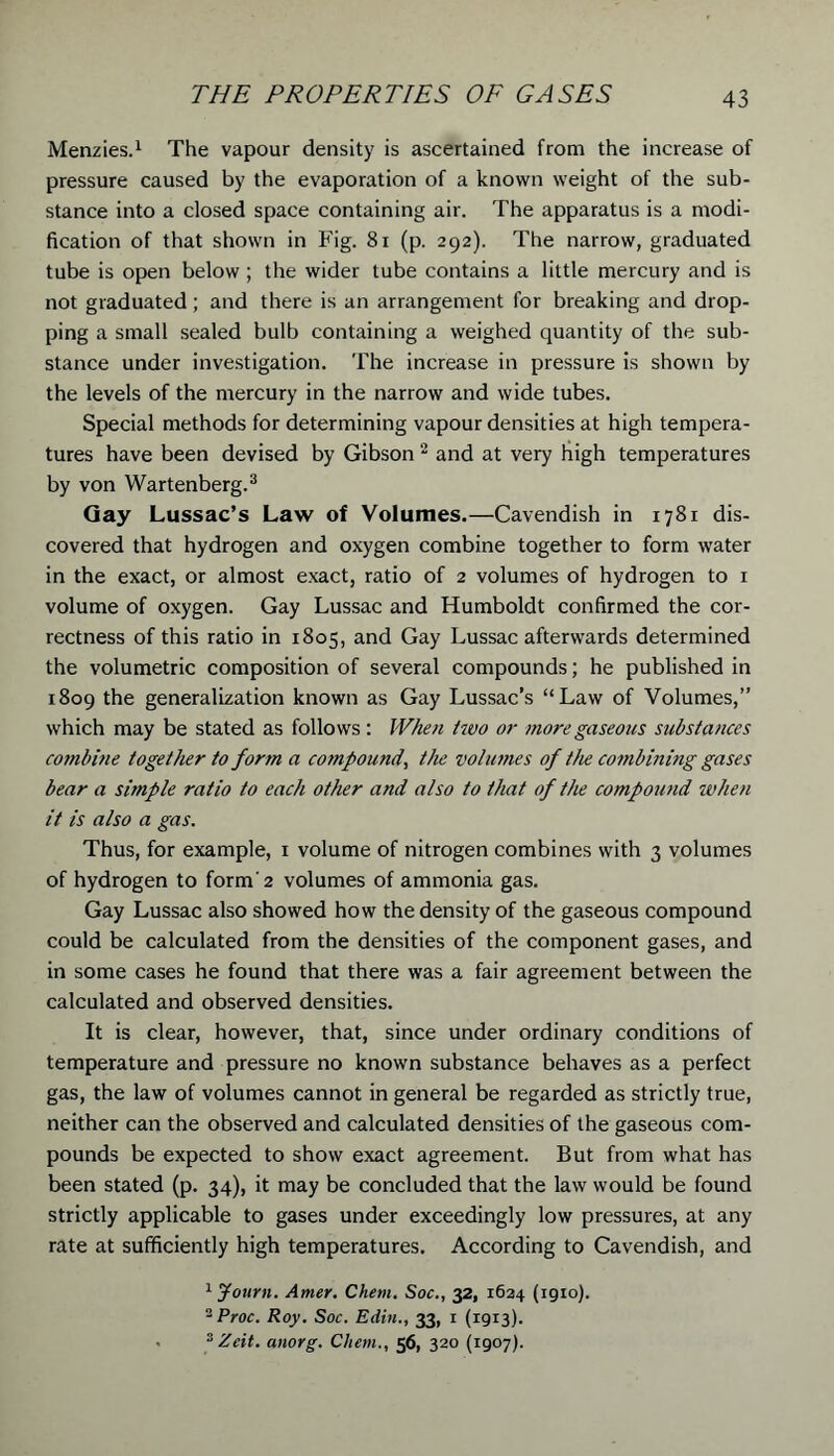 Menzies.1 The vapour density is ascertained from the increase of pressure caused by the evaporation of a known weight of the sub- stance into a closed space containing air. The apparatus is a modi- fication of that shown in Fig. 81 (p. 292). The narrow, graduated tube is open below ; the wider tube contains a little mercury and is not graduated; and there is an arrangement for breaking and drop- ping a small sealed bulb containing a weighed quantity of the sub- stance under investigation. The increase in pressure is shown by the levels of the mercury in the narrow and wide tubes. Special methods for determining vapour densities at high tempera- tures have been devised by Gibson 2 and at very high temperatures by von Wartenberg.3 Gay Lussac’s Law of Volumes.—Cavendish in 1781 dis- covered that hydrogen and oxygen combine together to form water in the exact, or almost exact, ratio of 2 volumes of hydrogen to 1 volume of oxygen. Gay Lussac and Humboldt confirmed the cor- rectness of this ratio in 1805, and Gay Lussac afterwards determined the volumetric composition of several compounds; he published in 1809 the generalization known as Gay Lussac’s “Law of Volumes,” which may be stated as follows : When two or more gaseous substances combine together to form a compound, the volumes of the combining gases bear a simple ratio to each other and also to that of the compound when it is also a gas. Thus, for example, 1 volume of nitrogen combines with 3 volumes of hydrogen to form'2 volumes of ammonia gas. Gay Lussac also showed how the density of the gaseous compound could be calculated from the densities of the component gases, and in some cases he found that there was a fair agreement between the calculated and observed densities. It is clear, however, that, since under ordinary conditions of temperature and pressure no known substance behaves as a perfect gas, the law of volumes cannot in general be regarded as strictly true, neither can the observed and calculated densities of the gaseous com- pounds be expected to show exact agreement. But from what has been stated (p. 34), it may be concluded that the law would be found strictly applicable to gases under exceedingly low pressures, at any rate at sufficiently high temperatures. According to Cavendish, and 1 Journ. Amer. Chem. Soc., 32, 1624 (1910). 2 Proc. Roy. Soc. Edin., 33, 1 (1913). sZcit. anorg. Client., 56, 320 (1907).