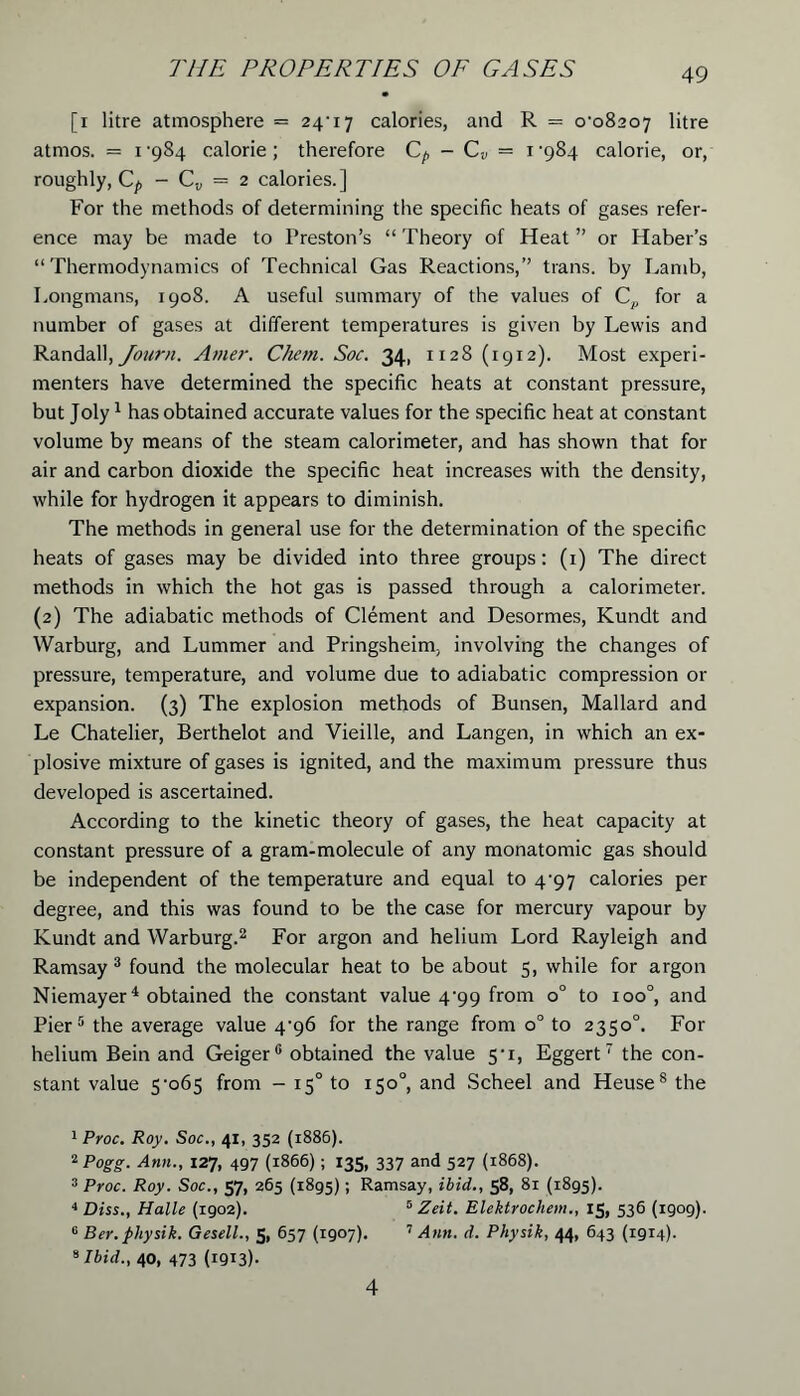 [i litre atmosphere = 24'i‘j calories, and R = o-o8207 litre atrnos. = i’984 calorie; therefore - C„ = i'9S4 calorie, or, roughly, C^, - Cv — 2 calories.] For the methods of determining the specific heats of gases refer- ence may be made to Preston’s “ Theory of Heat ” or Haber’s “Thermodynamics of Technical Gas Reactions,” trans. by Lamb, Longmans, 1908. A useful summary of the values of Cp for a number of gases at different temperatures is given by Lewis and Randall, Journ. Amer. Chem. Soc. 34, 1128 (1912). Most experi- menters have determined the specific heats at constant pressure, but Joly1 has obtained accurate values for the specific heat at constant volume by means of the steam calorimeter, and has shown that for air and carbon dioxide the specific heat increases with the density, while for hydrogen it appears to diminish. The methods in general use for the determination of the specific heats of gases may be divided into three groups: (1) The direct methods in which the hot gas is passed through a calorimeter. (2) The adiabatic methods of Clement and Desormes, Kundt and Warburg, and Lummer and Pringsheim, involving the changes of pressure, temperature, and volume due to adiabatic compression or expansion. (3) The explosion methods of Bunsen, Mallard and Le Chatelier, Berthelot and Vieille, and Langen, in which an ex- plosive mixture of gases is ignited, and the maximum pressure thus developed is ascertained. According to the kinetic theory of gases, the heat capacity at constant pressure of a gram-molecule of any monatomic gas should be independent of the temperature and equal to 4^97 calories per degree, and this was found to be the case for mercury vapour by Kundt and Warburg.2 For argon and helium Lord Rayleigh and Ramsay 3 found the molecular heat to be about 5, while for argon Niemayer4 obtained the constant value 4^99 from o° to xoo°, and Pier5 * the average value 4-96 for the range from o° to 2350°. For helium Bein and Geiger0 obtained the value 5• 1, Eggert the con- stant value 5-o6s from - 150 to 150°, and Scheel and Heuse8the 1 Pyoc. Roy. Soc., 41, 352 (1886). 2 Pogg. Ann., 127, 497 (1866); 135, 337 and 527 (1868). 3 Proc. Roy. Soc., 57, 265 (1895); Ramsay, ibid., 58, 81 (1895). 4 Diss., Halle (1902). 5 Zeit. Elektrochem., 15, 536 (1909). 6 Ber.pliysik. Gesell., 5, 657 (1907). 7 Ann. d. Physik, 44, 643 (1914). *Ibid., 40, 473 (I9I3)- 4