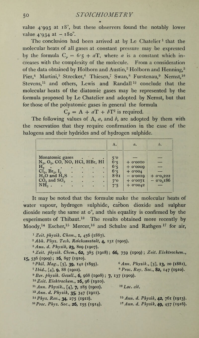 value 4'993 at i8°, but these observers found the notably lower value 4'934 at - i8o°. The conclusion had been arrived at by Le Chatelier1 that the molecular heats of all gases at constant pressure may be expressed by the formula C,, = 6-5 4 aT, where a is a constant which in- creases with the complexity of the molecule. From a consideration of the data obtained by Holborn and Austin,2 Holborn and Henning,3 Pier,4 Martini,5 Strecker,6 Thiesen,7 Swan,s Furstenau,9 Nernst,10 Stevens,11 and others, Lewis and Randall12 conclude that the molecular heats of the diatomic gases may be represented by the formula proposed by Le Chatelier and adopted by Nernst, but that for those of the polyatomic gases in general the formula Cp — A + «T + bT2 is required. The following values of A, a, and b, are adopted by them with the reservation that they require confirmation in the case of the halogens and their hydrides and of hydrogen sulphide. A. a. b. Monatomic gases N2, 0„ CO, NO, HC1, HBr, HI h2 : Cl2, Br2, I2 .... H20 and H2S .... C02 and S02 .... nh3 5- 0 6- 5 6-5 6- 5 8-8i 7- 0 7'5 + o-ooio + 0-0009 4 0-004 - o-ooig + 0-0071 4 0-0042 4 0-0r>222 — o-orii86 It may be noted that the formula make the molecular heats of water vapour, hydrogen sulphide, carbon dioxide and sulphur dioxide nearly the same at o°, and this equality is confirmed by the experiments of Thibaut.13 The results obtained more recently by Moody,14 Escher,15 Mercer,16 and Schulze and Rathgen 17 for air, I Zeit. physik. Chan., I, 456 (1887). - Abh. Phys. Tech. Reichsansta.lt, 4, 131 (1905). 3 Ann. d. Physik, 23, 809 (1907). 4 Zeit. physik. Chan., 62, 385 (1908); 66, 759 (1909); Zeit. Elektrocliem., IS. 536 (1909)! 16, 897 (1910). 5Phil. Mag., [5], 39, 142 (1895). 6 Ann. Physik., [3], 13, 20 (1881). 7 Ibid., [4], 9, 88 (igo2). 8 Proc. Roy. Soc., 82, 147 (1910). 9 Ber. physik. Gesell., 6, 968 (1908); 7, 137 (1909). 10 Zeit. Elektrocliem., 16, 96 (1910). II Ann. Physik., [4], 7, 285 (1902). 12Loc. cit. 13 Ann. d. Physik, 35, 347 (1911). 14 Phys. Rev., 34, 275 (1912). 15 Ann. d. Physik, 42, 761 (1913). wProc. Phys. Soc., 26, 155 (1914). 17 Ann. d. Physik, 49, 457 (1916).