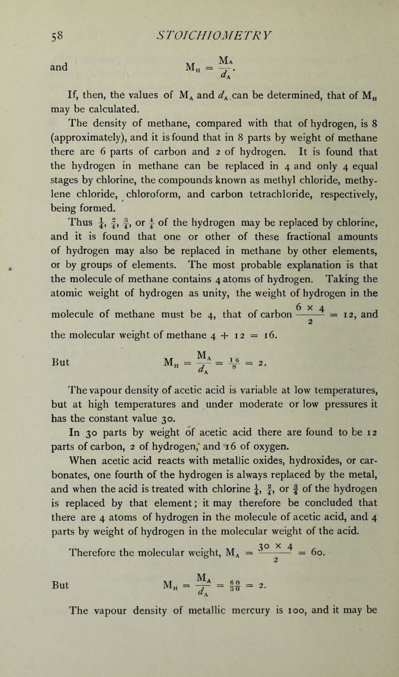 and Mh = Ma dV If, then, the values of MA and dK can be determined, that of MH may be calculated. The density of methane, compared with that of hydrogen, is 8 (approximately), and it is found that in 8 parts by weight of methane there are 6 parts of carbon and 2 of hydrogen. It is found that the hydrogen in methane can be replaced in 4 and only 4 equal stages by chlorine, the compounds known as methyl chloride, methy- lene chloride, chloroform, and carbon tetrachloride, respectively, being formed. Thus f, §, or ^ of the hydrogen may be replaced by chlorine, and it is found that one or other of these fractional amounts of hydrogen may also be replaced in methane by other elements, or by groups of elements. The most probable explanation is that the molecule of methane contains 4 atoms of hydrogen. Taking the atomic weight of hydrogen as unity, the weight of hydrogen in the molecule of methane must be 4, that of carbon ^ = 12, and 2 the molecular weight of methane 4 + 12 = 16. But Mt Ma dA The vapour density of acetic acid is variable at low temperatures, but at high temperatures and under moderate or low pressures it has the constant value 30. In 30 parts by weight of acetic acid there are found to be 12 parts of carbon, 2 of hydrogen,' and 16 of oxygen. When acetic acid reacts with metallic oxides, hydroxides, or car- bonates, one fourth of the hydrogen is always replaced by the metal, and when the acid is treated with chlorine f, or f of the hydrogen is replaced by that element; it may therefore be concluded that there are 4 atoms of hydrogen in the molecule of acetic acid, and 4 parts by weight of hydrogen in the molecular weight of the acid. 30 x 4 Therefore the molecular weight, MA = — = 60. M H _ 6 0 _ ~~ 30 — 2. The vapour density of metallic mercury is 100, and it may be But