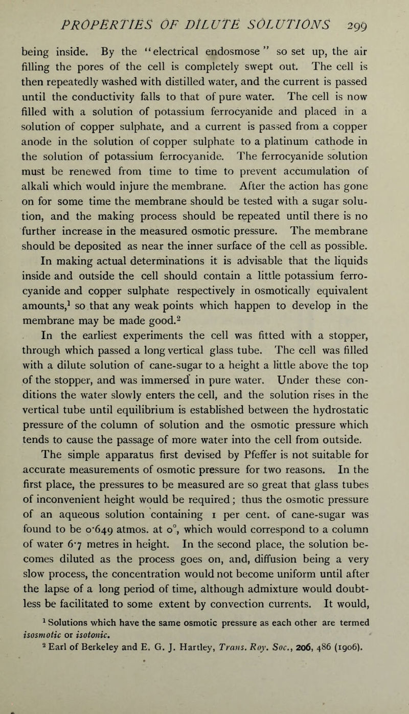 being inside. By the “electrical endosmose ” so set up, the air filling the pores of the cell is completely swept out. The cell is then repeatedly washed with distilled water, and the current is passed until the conductivity falls to that of pure water. The cell is now filled with a solution of potassium ferrocyanide and placed in a solution of copper sulphate, and a current is passed from a copper anode in the solution of copper sulphate to a platinum cathode in the solution of potassium ferrocyanide. The ferrocyanide solution must be renewed from time to time to prevent accumulation of alkali which would injure the membrane. After the action has gone on for some time the membrane should be tested with a sugar solu- tion, and the making process should be repeated until there is no further increase in the measured osmotic pressure. The membrane should be deposited as near the inner surface of the cell as possible. In making actual determinations it is advisable that the liquids inside and outside the cell should contain a little potassium ferro- cyanide and copper sulphate respectively in osmotically equivalent amounts,1 so that any weak points which happen to develop in the membrane may be made good.2 In the earliest experiments the cell was fitted with a stopper, through which passed a long vertical glass tube. The cell was filled with a dilute solution of cane-sugar to a height a little above the top of the stopper, and was immersed in pure water. Under these con- ditions the water slowly enters the cell, and the solution rises in the vertical tube until equilibrium is established between the hydrostatic pressure of the column of solution and the osmotic pressure which tends to cause the passage of more water into the cell from outside. The simple apparatus first devised by Pfeffer is not suitable for accurate measurements of osmotic pressure for two reasons. In the first place, the pressures to be measured are so great that glass tubes of inconvenient height would be required; thus the osmotic pressure of an aqueous solution containing 1 per cent, of cane-sugar was found to be 0^649 atmos. at o°, which would correspond to a column of water 6-7 metres in height. In the second place, the solution be- comes diluted as the process goes on, and, diffusion being a very slow process, the concentration would not become uniform until after the lapse of a long period of time, although admixture would doubt- less be facilitated to some extent by convection currents. It would, 1 Solutions which have the same osmotic pressure as each other are termed isosmotic or isotonic. 2 Earl of Berkeley and E. G. J. Hartley, Trans. Roy. Soc., 206, 486 (1906).