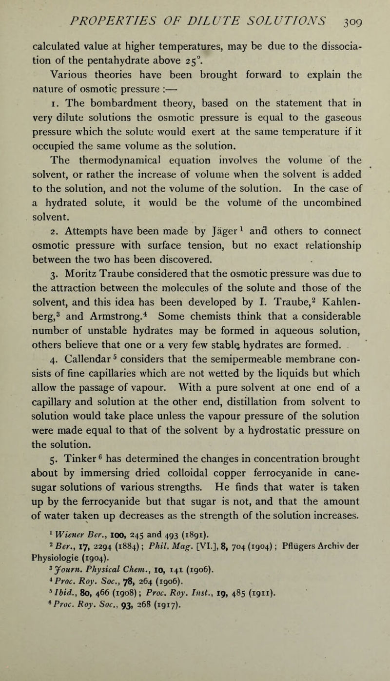 calculated value at higher temperatures, may be due to the dissocia- tion of the pentahydrate above 250. Various theories have been brought forward to explain the nature of osmotic pressure :— 1. The bombardment theory, based on the statement that in very dilute solutions the osmotic pressure is equal to the gaseous pressure which the solute would exert at the same temperature if it occupied the same volume as the solution. The thermodynamical equation involves the volume of the solvent, or rather the increase of volume when the solvent is added to the solution, and not the volume of the solution. In the case of a hydrated solute, it would be the volumfe of the uncombined solvent. 2. Attempts have been made by Jager1 and others to connect osmotic pressure with surface tension, but no exact relationship between the two has been discovered. 3. Moritz Traube considered that the osmotic pressure was due to the attraction between the molecules of the solute and those of the solvent, and this idea has been developed by I. Traube,2 Kahlen- berg,3 and Armstrong.4 Some chemists think that a considerable number of unstable hydrates may be formed in aqueous solution, others believe that one or a very few stablq hydrates are formed. 4. Callendar5 considers that the semipermeable membrane con- sists of fine capillaries which are not wetted by the liquids but which allow the passage of vapour. With a pure solvent at one end of a capillary and solution at the other end, distillation from solvent to solution would take place unless the vapour pressure of the solution were made equal to that of the solvent by a hydrostatic pressure on the solution. 5. Tinker6 has determined the changes in concentration brought about by immersing dried colloidal copper ferrocyanide in cane- sugar solutions of various strengths. He finds that water is taken up by the ferrocyanide but that sugar is not, and that the amount of water taken up decreases as the strength of the solution increases. 1 Wiener Ber., ioo, 245 and 493 (1891). ‘ Ber., 17, 2294 (1884); Phil. Mag. [VI.], 8, 704 (1904); Pfliigers Archiv der Physiologie (1904). 3Journ. Physical Chem., 10, 141 (1906). 4 Proc. Roy. Soc., 78, 264 (1906). sIbid., 80, 466 (igo8); Proc. Roy. Inst., 19, 485 (1911). * Proc. Roy. Soc., 93, 268 (1917).