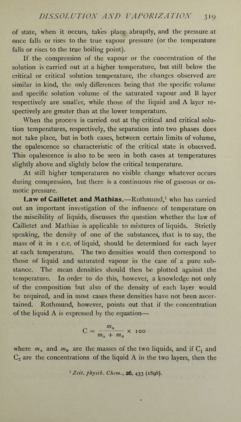 of state, when it occurs, takes place abruptly, and the pressure at once falls or rises to the true vapour pressure (or the temperature falls or rises to the true boiling point). If the compression of the vapour or the concentration of the solution is carried out at a higher temperature, but still below the critical or critical solution temperature, the changes observed are similar in kind, the only differences being that the specific volume and specific solution volume of the saturated vapour and B layer respectively are smaller, while those of the liquid and A layer re- spectively are greater than at the lower temperature. When the process is carried out at thp critical and critical solu- tion temperatures, respectively, the separation into two phases does not take place, but in both cases, between certain limits of volume, the opalescence so characteristic of the critical state is observed. This opalescence is also to be seen in both cases at temperatures slightly above and slightly below the critical temperature. At still higher temperatures no visible change whatever occurs during compression, but there is a continuous rise of gaseous or os- motic pressure. Law of Cailletet and Mathias.—Rothmund,1 who has carried out an important investigation of the influence of temperature on the miscibility of liquids, discusses the question whether the law of Cailletet and Mathias is applicable to mixtures of liquids. Strictly speaking, the density of one of the substances, that is to say, the mass of it in 1 c.c. of liquid, should be determined for each layer at each temperature. The two densities would then correspond to those of liquid and saturated vapour in the case of a pure sub- stance. The mean densities should then be plotted against the temperature. In order to do this, however, a knowledge not only of the composition but also of the density of each layer would be required, and in most cases these densities have not been ascer- tained. Rothmund, however, points out that if the concentration of the liquid A is expressed by the equation— m. mk + ma 100 where ;».A and are the masses of the two liquids, and if Ca and C2 are the concentrations of the liquid A in the two layers, then the 1 Zeit. physik. Chetn., 26, 433 (1898).