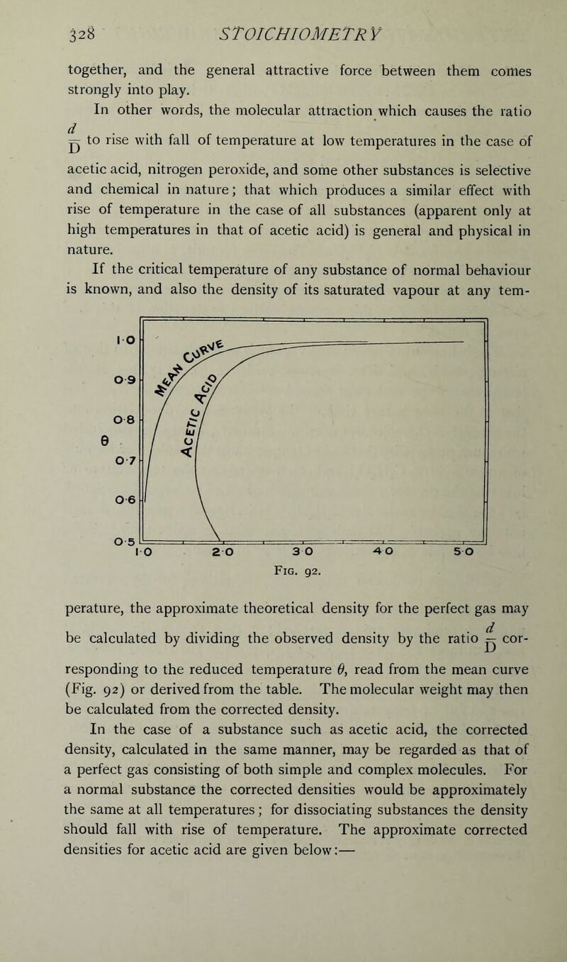 together, and the general attractive force between them comes strongly into play. In other words, the molecular attraction which causes the ratio d g to rise with fall of temperature at low temperatures in the case of acetic acid, nitrogen peroxide, and some other substances is selective and chemical in nature; that which produces a similar effect with rise of temperature in the case of all substances (apparent only at high temperatures in that of acetic acid) is general and physical in nature. If the critical temperature of any substance of normal behaviour is known, and also the density of its saturated vapour at any tem- perature, the approximate theoretical density for the perfect gas may be calculated by dividing the observed density by the ratio ^ cor- responding to the reduced temperature 9, read from the mean curve (Fig. 92) or derived from the table. The molecular weight may then be calculated from the corrected density. In the case of a substance such as acetic acid, the corrected density, calculated in the same manner, may be regarded as that of a perfect gas consisting of both simple and complex molecules. For a normal substance the corrected densities would be approximately the same at all temperatures; for dissociating substances the density should fall with rise of temperature. The approximate corrected densities for acetic acid are given below:—