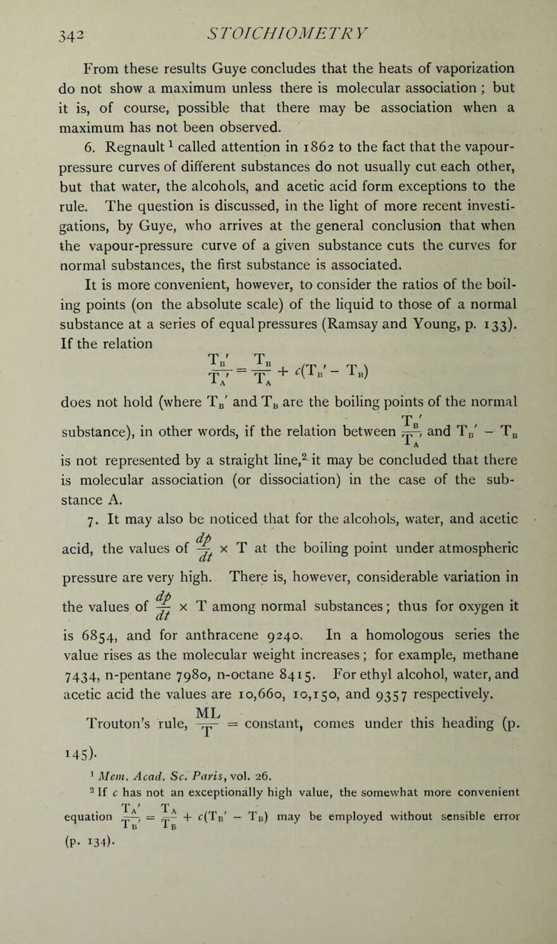 5 T01 CHIOME TR V From these results Guye concludes that the heats of vaporization do not show a maximum unless there is molecular association ; but it is, of course, possible that there may be association when a maximum has not been observed. 6. Regnault1 called attention in 1862 to the fact that the vapour- pressure curves of different substances do not usually cut each other, but that water, the alcohols, and acetic acid form exceptions to the rule. The question is discussed, in the light of more recent investi- gations, by Guye, who arrives at the general conclusion that when the vapour-pressure curve of a given substance cuts the curves for normal substances, the first substance is associated. It is more convenient, however, to consider the ratios of the boil- ing points (on the absolute scale) of the liquid to those of a normal substance at a series of equal pressures (Ramsay and Young, p. 133). If the relation does not hold (where TB' and TB are the boiling points of the normal Tb' substance), in other words, if the relation between and TB' - TB A is not represented by a straight line,2 it may be concluded that there is molecular association (or dissociation) in the case of the sub- stance A. 7. It may also be noticed that for the alcohols, water, and acetic dp acid, the values of -j x T at the boiling point under atmospheric pressure are very high. There is, however, considerable variation in dp the values of ^ x T among normal substances; thus for oxygen it is 6854, and for anthracene 9240. In a homologous series the value rises as the molecular weight increases; for example, methane 7434, n-pentane 7980, n-octane 8415. For ethyl alcohol, water, and acetic acid the values are 10,660, 10,150, and 9357 respectively. Trouton’s rule, = constant, comes under this heading (p. i45)- 1 Mem. Acad. Sc. Paris, vol. 26. 2 If c has not an exceptionally high value, the somewhat more convenient T ' T equation + c(TB' - TB) may be employed without sensible error 1b 1b (P- 134)-