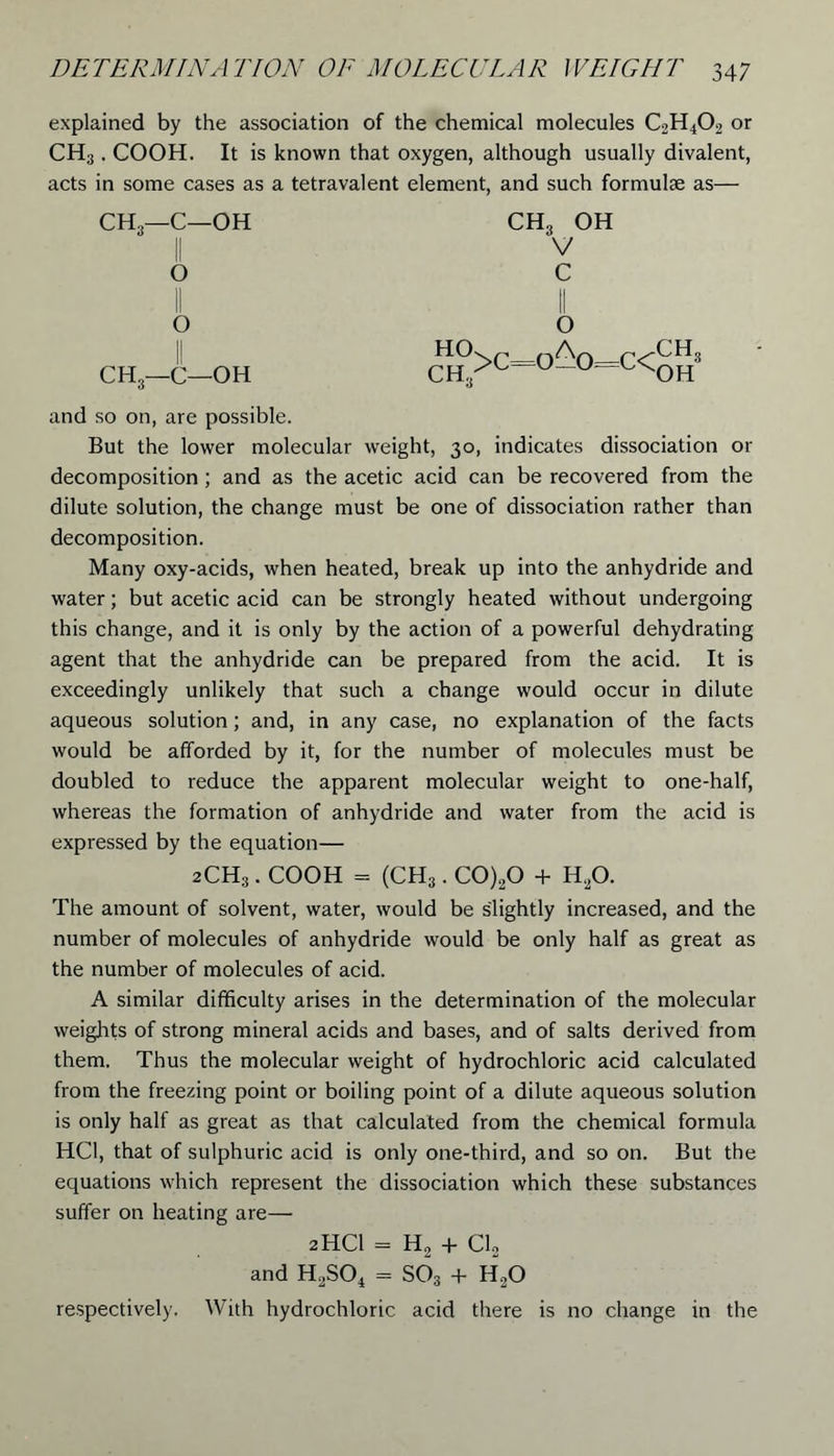 explained by the association of the chemical molecules C2H402 or CH;j. COOH. It is known that oxygen, although usually divalent, acts in some cases as a tetravalent element, and such formulae as— CH,—C—OH O CH3 OH V c o CH,—C—OH HO CH, >C= O -0^0 c<rCH» and so on, are possible. But the lower molecular weight, 30, indicates dissociation or decomposition ; and as the acetic acid can be recovered from the dilute solution, the change must be one of dissociation rather than decomposition. Many oxy-acids, when heated, break up into the anhydride and water; but acetic acid can be strongly heated without undergoing this change, and it is only by the action of a powerful dehydrating agent that the anhydride can be prepared from the acid. It is exceedingly unlikely that such a change would occur in dilute aqueous solution; and, in any case, no explanation of the facts would be afforded by it, for the number of molecules must be doubled to reduce the apparent molecular weight to one-half, whereas the formation of anhydride and water from the acid is expressed by the equation— 2CH.3. COOH = (CH3. C0)20 + H20. The amount of solvent, water, would be slightly increased, and the number of molecules of anhydride would be only half as great as the number of molecules of acid. A similar difficulty arises in the determination of the molecular weights of strong mineral acids and bases, and of salts derived from them. Thus the molecular weight of hydrochloric acid calculated from the freezing point or boiling point of a dilute aqueous solution is only half as great as that calculated from the chemical formula HC1, that of sulphuric acid is only one-third, and so on. But the equations which represent the dissociation which these substances suffer on heating are— 2HCI = H2 + Cl2 and H2S04 = S03 + H,0 respectively. With hydrochloric acid there is no change in the