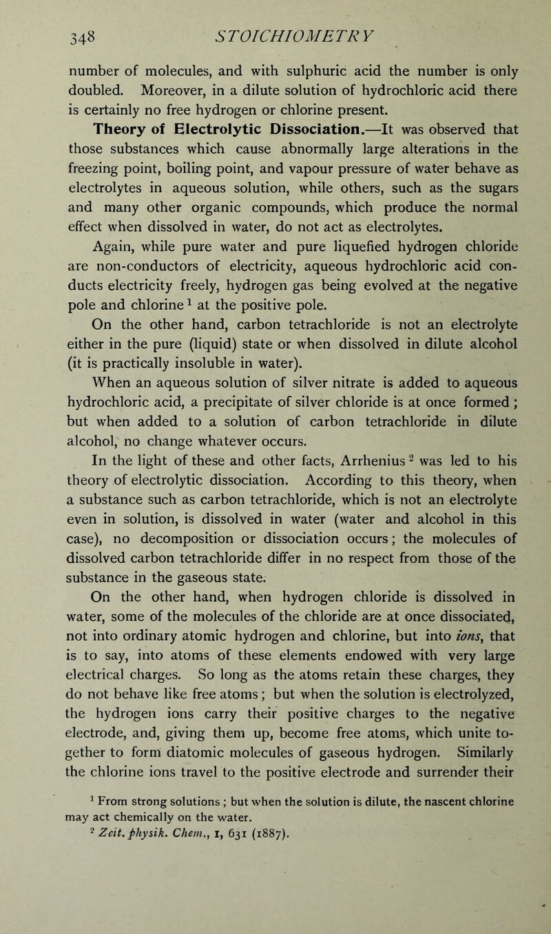 number of molecules, and with sulphuric acid the number is only doubled. Moreover, in a dilute solution of hydrochloric acid there is certainly no free hydrogen or chlorine present. Theory of Electrolytic Dissociation.—It was observed that those substances which cause abnormally large alterations in the freezing point, boiling point, and vapour pressure of water behave as electrolytes in aqueous solution, while others, such as the sugars and many other organic compounds, which produce the normal effect when dissolved in water, do not act as electrolytes. Again, while pure water and pure liquefied hydrogen chloride are non-conductors of electricity, aqueous hydrochloric acid con- ducts electricity freely, hydrogen gas being evolved at the negative pole and chlorine1 at the positive pole. On the other hand, carbon tetrachloride is not an electrolyte either in the pure (liquid) state or when dissolved in dilute alcohol (it is practically insoluble in water). When an aqueous solution of silver nitrate is added to aqueous hydrochloric acid, a precipitate of silver chloride is at once formed ; but when added to a solution of carbon tetrachloride in dilute alcohol, no change whatever occurs. In the light of these and other facts, Arrhenius 2 was led to his theory of electrolytic dissociation. According to this theory, when a substance such as carbon tetrachloride, which is not an electrolyte even in solution, is dissolved in water (water and alcohol in this case), no decomposition or dissociation occurs; the molecules of dissolved carbon tetrachloride differ in no respect from those of the substance in the gaseous state. On the other hand, when hydrogen chloride is dissolved in water, some of the molecules of the chloride are at once dissociated, not into ordinary atomic hydrogen and chlorine, but into ions, that is to say, into atoms of these elements endowed with very large electrical charges. So long as the atoms retain these charges, they do not behave like free atoms; but when the solution is electrolyzed, the hydrogen ions carry their positive charges to the negative electrode, and, giving them up, become free atoms, which unite to- gether to form diatomic molecules of gaseous hydrogen. Similarly the chlorine ions travel to the positive electrode and surrender their 1 From strong solutions ; but when the solution is dilute, the nascent chlorine may act chemically on the water. 2 Zcit. physik. Chem., I, 631 (1887).