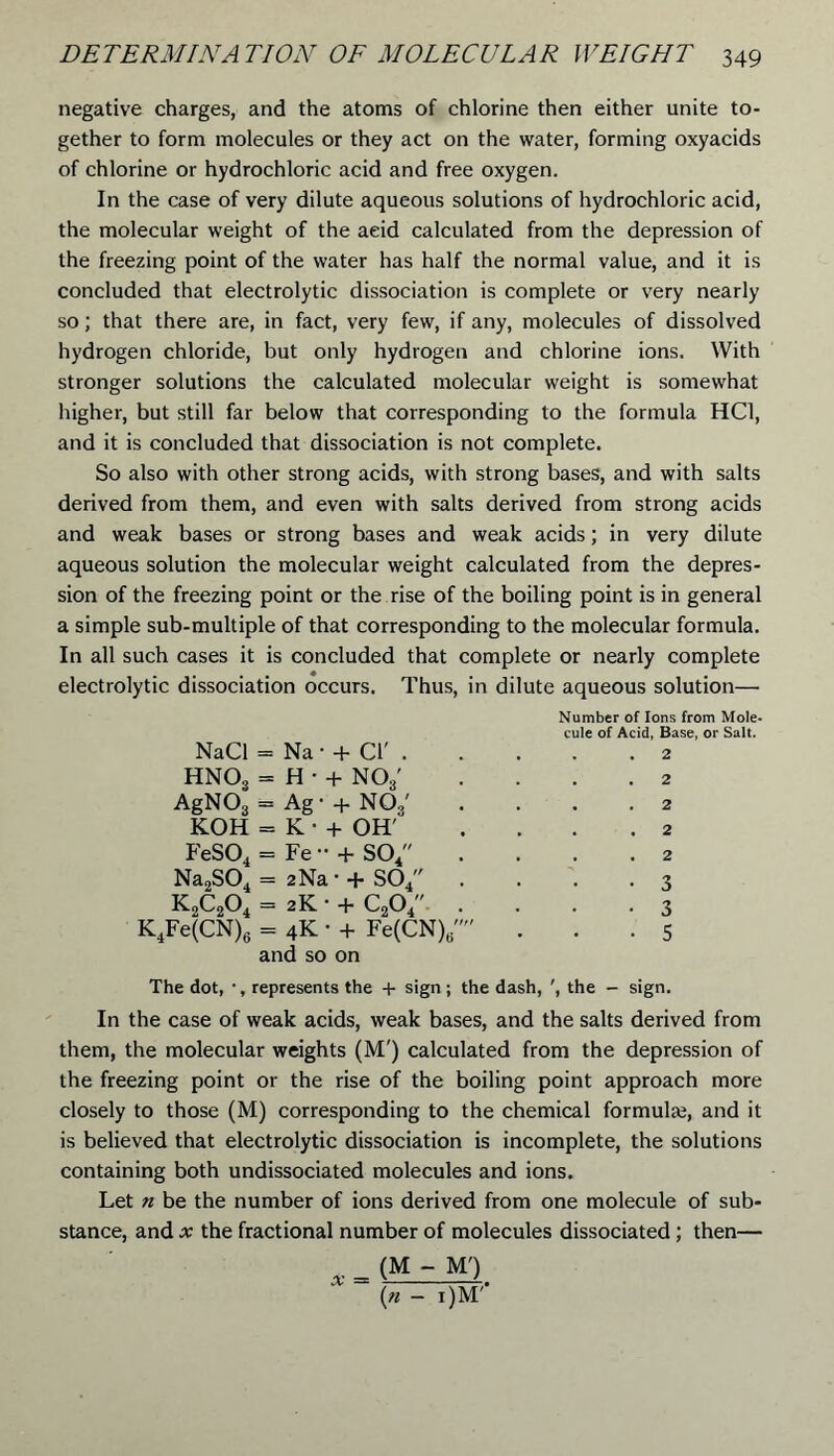 negative charges, and the atoms of chlorine then either unite to- gether to form molecules or they act on the water, forming oxyacids of chlorine or hydrochloric acid and free oxygen. In the case of very dilute aqueous solutions of hydrochloric acid, the molecular weight of the aeid calculated from the depression of the freezing point of the water has half the normal value, and it is concluded that electrolytic dissociation is complete or very nearly so; that there are, in fact, very few, if any, molecules of dissolved hydrogen chloride, but only hydrogen and chlorine ions. With stronger solutions the calculated molecular weight is somewhat higher, but still far below that corresponding to the formula HC1, and it is concluded that dissociation is not complete. So also with other strong acids, with strong bases, and with salts derived from them, and even with salts derived from strong acids and weak bases or strong bases and weak acids; in very dilute aqueous solution the molecular weight calculated from the depres- sion of the freezing point or the rise of the boiling point is in general a simple sub-multiple of that corresponding to the molecular formula. In all such cases it is concluded that complete or nearly complete electrolytic dissociation occurs. Thus, in dilute aqueous solution— Number of Ions from Mole- cule of Acid, Base, or Salt. NaCl = Na • + Cl' . . . . .2 HNOs = H • + NOs' .... 2 AgN03 = Ag- + NOj' .... 2 KOH = K • + OH' . . . .2 FeS04 = Fe-+ SO/' .... 2 Na2S04 = 2Na- + S04 .... 3 K2C204 = C204 . . . .3 K4Fe(CN)6 = 4K • + Fe(CN)/' ... 5 and so on The dot, •, represents the + sign; the dash, ', the - sign. In the case of weak acids, weak bases, and the salts derived from them, the molecular weights (M') calculated from the depression of the freezing point or the rise of the boiling point approach more closely to those (M) corresponding to the chemical formulae and it is believed that electrolytic dissociation is incomplete, the solutions containing both undissociated molecules and ions. Let n be the number of ions derived from one molecule of sub- stance, and x the fractional number of molecules dissociated ; then— r _ (M - M') (?i - i)M'