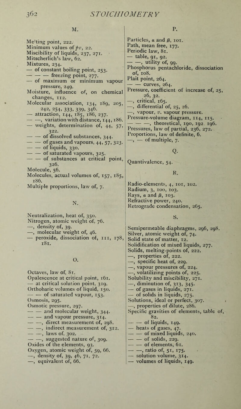 M. Me'ting point, 222. Minimum values of pv, 22. Miscibility of liquids, 237, 271. Mitscherlich’s law, 62. Mixtures, 234. — of constant boiling point, 253. freezing point, 277. — of maximum or minimum vapour pressure, 249. Moisture, influence of, on chemical changes, 112. Molecular association, 134, 189, 205, 242, 254, 333, 339, 346. — attraction, 144, 185, 186, 237. , variation with distance, 144,186. — weights, determination of, 44, 57, 322. of dissolved substances, 344. of gases and vapours, 44, 57, 323. of liquids, 330. of saturated vapours, 325. of substances at critical point, 326. Molecule, 56. Molecules, actual volumes of, 157, 185, 186. Multiple proportions, law of, 7. N. Neutralization, heat of, 350. Nitrogen, atomic weight of, 76. —, density of, 39. —, molecular weight of, 46. — peroxide, dissociation of, in, 178, 181. O. Octaves, law of, 81. Opalescence at critical point, 161. — at critical solution point, 319. Orthobaric volumes of liquid, 150. of saturated vapour, 153. Osmosis, 295. Osmotic pressure, 297. and molecular weight, 344. and vapour pressure, 314. — —, direct measurement of, 2gS. — —, indirect measurement of, 312. , laws of, 302. , suggested nature of, 309. Oxides of the elements, g3. Oxygen, atomic weight of, 59, 66. —, density of, 39, 46, 71, 72. —, equivalent of, 66. P. Particles, a and f), 101. Path, mean free, 177. Periodic law, 81. — table, gi, 92. , utility of, gg. Phosphorus pentachloride, dissociation of, 108. Plait point, 264. — — curves, 264. Pressure, coefficient of increase of, 25, 26, 32. —, critical, 165. —, differential of, 25, 26. —, vapour, v. vapour pressure. Pressure-volume diagram, 114, 115. , theoretical, 190, 192. 196. Pressures, law of partial, 236, 272. Proportions, law of definite, 6. —, — of multiple, 7. Q- Quantivalence, 54. R. Radio-elements, 4, 101, 102. Radium, 3, 100, 103. Rays, a and (8, 103. Refractive power, 240. Retrograde condensation, 265. S. I Semipermeable diaphragms, 296, 298. Silver, atomic weight of, 74. Solid state of matter, 12. Solidification of mixed liquids, 277. Solids, melting-points of, 222. —, properties of, 222. —, specific heat of, 229. —, vapour pressures of, 224. —, volatilizing points of, 225. Solubility and miscibility, 271. —, diminution of, 313, 345. — of gases in liquids, 271. — of solids in liquids, 275. Solutions, ideal or perfect, 307. —, properties of dilute, 286. Specific gravities of elements, table of, 82. — ol liquids, 149. — heats of gases, 47. of mixed liquids, 240. of solids, 229. of elements, 61. , ratio of, 51, 175. — solution volume, 314. — volumes of liquids, 149.