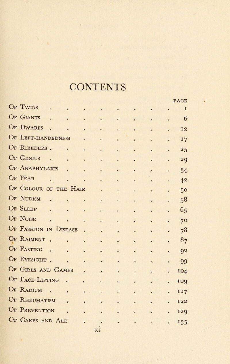 CONTENTS Of Twins Of Giants Of Dwarfs . Of Left-handedness Of Bleeders . Of Genius Of Anaphylaxis Of Fear Of Colour of the Hair Of Nudism Of Sleep Of Noise Of Fashion in Disease . Of Raiment , Of Fasting . Of Eyesight . Of Girls and Games Of Face-Lifting . Of Radium Of Rheumatism Of Prevention Of Cakes and Ale PAGE I 6 12 17 25 29 34 42 50 58 65 70 78 87 92 99 104 109 117 122 129 135