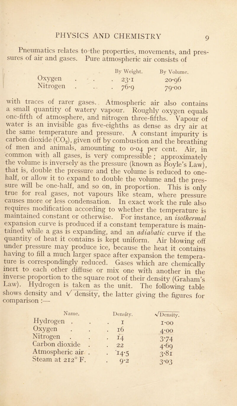 Pneumatics relates to the properties, movements, and pres¬ sures of air and gases. Pure atmospheric air consists of By Weight. By Volume. Oxygen . . . 23-1 20-96 Nitrogen . . . 76-9 79-00 with traces of rarer gases. Atmospheric air also contains a small quantity of watery vapour. Roughly oxygen equals one-fifth of atmosphere, and nitrogen three-fifths. Vapour of watei is an invisible gas five-eighths as dense as dry air at the same temperature and pressure. A constant impurity is carbon dioxide (C02), given off by combustion and the breathing of men and animals, amounting to 0-04 per cent. Air, in common with all gases, is very compressible ; approximately the volume is inversely as the pressure (known as Boyle’s Law), that is, double the pressure and the volume is reduced to one- half, or allow it to expand to double the volume and the pres¬ sure will be one-half, and so on, in proportion. This is only true foi leal gases, not vapours like steam, where pressure causes more or less condensation. In exact work the rule also requires modification according to whether the temperature is maintained constant or otherwise. For instance, an isothermal expansion curve is produced if a constant temperature is main¬ tained while a gas is expanding, and an adiabatic curve if the quantity of heat it contains is kept uniform. Air blowing off under pressure may produce ice, because the heat it contains having to fill a much larger space after expansion the tempera¬ ture is correspondingly reduced. Gases which are chemically inert to each other diffuse or mix one with another in the inverse proportion to the square root of their density (Graham’s Law). Hydrogen is taken as the unit. The following table shows density and V density, the latter giving the figures for comparison :— Name. Density. v Density. Hydrogen . I 1-00 Oxygen . l6 4-00 Nitrogen . 14 374 Carbon dioxide . . 22 4-69 Atmospheric air . • 14-5 3-81 Steam at 2120 F. 9-2 3-03