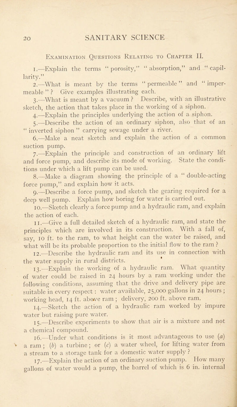 Examination Questions Relating to Chapter II. 1. —Explain the terms “porosity,” “absorption,” and “capil¬ larity.” 2. —What is meant by the terms “ permeable ” and “ imper¬ meable ” ? Give examples illustrating each. 3. —What is meant by a vacuum ? Describe, with an illustrative sketch, the action that takes place in the working of a siphon. 4. —Explain the principles underlying the action of a siphon. 5. —Describe the action of an ordinary siphon, also that of an “ inverted siphon ” carrying sewage under a river. 6. —Make a neat sketch and explain the action of a common suction pump. 7. —Explain the principle and construction of an ordinary lift and force pump, and describe its mode of working. State the condi¬ tions under which a lift pump can be used. 8. —Make a diagram showing the principle of a “ double-acting force pump,” and explain how it acts. 9. —Describe a force pump, and sketch the gearing required for a deep well pump. Explain how boring for water is carried out. 10. -—Sketch clearly a force pump and a hydraulic ram, and explain the action of each. 11. —Give a full detailed sketch of a hydraulic ram, and state the principles which are involved in its construction. With a fall of, say, 10 ft. to the ram, to what height can the water be raised, and what will be its probable proportion to the initial flow to the ram ? 12. —Describe the hydraulic ram and its use in connection with the water supply in rural districts. 13. —Explain the working of a hydraulic ram. What quantity of water could be raised in 24 hours by a ram working under the following conditions, assuming that the drive and delivery pipe are suitable in every respect : water available, 25,000 gallons in 24 hours ; working head, 14 ft- above ram ; delivery, 200 ft. above ram. 14. —Sketch the action of a hydraulic ram worked by impure water but raising pure water. 15. —Describe experiments to show that air is a mixture and not a chemical compound. 16. —Under what conditions is it most advantageous to use (a) a ram ; (b) a turbine ; or (c) a water wheel, for lifting water from a stream to a storage tank for a domestic water supply ? 17. -—Explain the action of an ordinary suction pump. How many gallons of water would a pump, the barrel of which is 6 in. internal