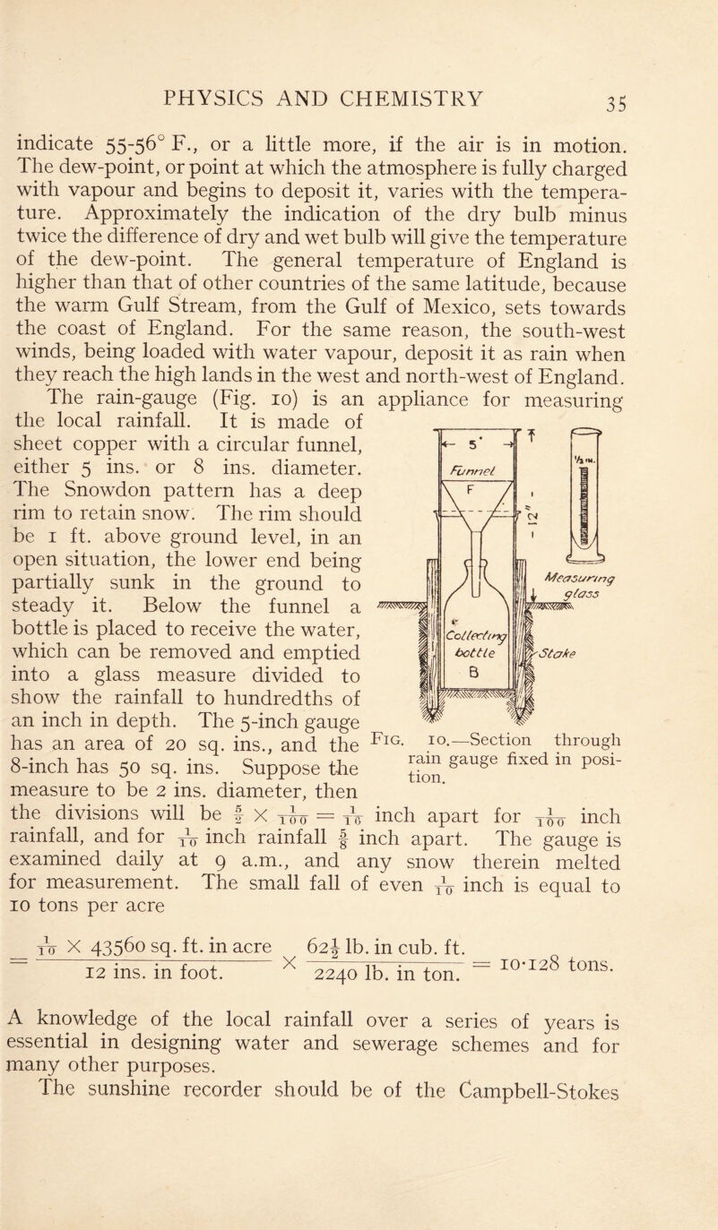 indicate 55~56° F., or a little more, if the air is in motion. The dew-point, or point at which the atmosphere is fully charged with vapour and begins to deposit it, varies with the tempera¬ ture. Approximately the indication of the dry bulb minus twice the difference of dry and wet bulb will give the temperature of the dew-point. The general temperature of England is higher than that of other countries of the same latitude, because the warm Gulf Stream, from the Gulf of Mexico, sets towards the coast of England. For the same reason, the south-west winds, being loaded with water vapour, deposit it as rain when they reach the high lands in the west and north-west of England. The rain-gauge (Fig. io) is an applit the local rainfall. It is made of sheet copper with a circular funnel, either 5 ins. or 8 ins. diameter. The Snowdon pattern has a deep rim to retain snow. The rim should be 1 ft. above ground level, in an open situation, the lower end being r partially sunk in the ground to | steady it. Below the funnel a bottle is placed to receive the water, ||l which can be removed and emptied into a glass measure divided to |j show the rainfall to hundredths of |f an inch in depth. The 5-inch gauge ^ has an area of 20 sq. ins., and the Fig- IO-—Section through 8-inch has 50 sq. ins. Suppose the gauge fixed in Posi' measure to be 2 ins. diameter, then the divisions will be f x Ti> 0 = tV inch apart for inch rainfall, and for TV inch rainfall f inch apart. The gauge is examined daily at 9 a.m., and any snow therein melted for measurement. The small fall of even TV inch is equal to 10 tons per acre to X 43560 sq. ft. in acre 62! lb. in cub. ft. ~ 12 ins. in foot. X 2240 lb. in ton. — I0‘12^ tons. A knowledge of the local rainfall over a series of years is essential in designing water and sewerage schemes and for many other purposes. The sunshine recorder should be of the Campbell-Stokes „nce for measuring