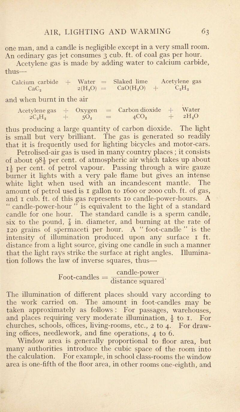 one man, and a candle is negligible except in a very small room. An ordinary gas jet consumes 3 cub. ft. of coal gas per hour. Acetylene gas is made by adding water to calcium carbide, thus— Calcium carbide A Water = Slaked lime Acetylene gas CaC2 2(H20) = CaO(H20) + C2H2 and when burnt in the air Acetylene gas A Oxygen = Carbon dioxide A Water 2C2H2 + 502 = WO, + 2H20 thus producing a large quantity of carbon dioxide. The light is small but very brilliant. The gas is generated so readily that it is frequently used for lighting bicycles and motor-cars. Petrolised-air gas is used in many country places ; it consists of about 98J per cent, of atmospheric air which takes up about ii per cent, of petrol vapour. Passing through a wire gauze burner it lights with a very pale flame but gives an intense white light when used with an incandescent mantle. The amount of petrol used is 1 gallon to 1600 or 2000 cub. ft. of gas, and 1 cub. ft. of this gas represents 10 candle-power-hours. A “ candle-power-hour ” is equivalent to the light of a standard candle for one hour. The standard candle is a sperm candle, six to the pound, J in. diameter, and burning at the rate of 120 grains of spermaceti per hour. A “ foot-candle ” is the intensity of illumination produced upon any surface 1 ft. distance from a light source, giving one candle in such a manner that the light rays strike the surface at right angles. Illumina¬ tion follows the law of inverse squares, thus— Foot-candles candle-power distance squared' The illumination of different places should vary according to the work carried on. The amount in foot-candles may be taken approximately as follows : For passages, warehouses, and places requiring very moderate illumination, \ to 1. For churches, schools, offices, living-rooms, etc., 2 to 4. For draw¬ ing offices, needlework, and fine operations, 4 to 6. Window area is generally proportional to floor area, but many authorities introduce the cubic space of the room into the calculation. For example, in school class-rooms the window area is one-fifth of the floor area, in other rooms one-eighth, and