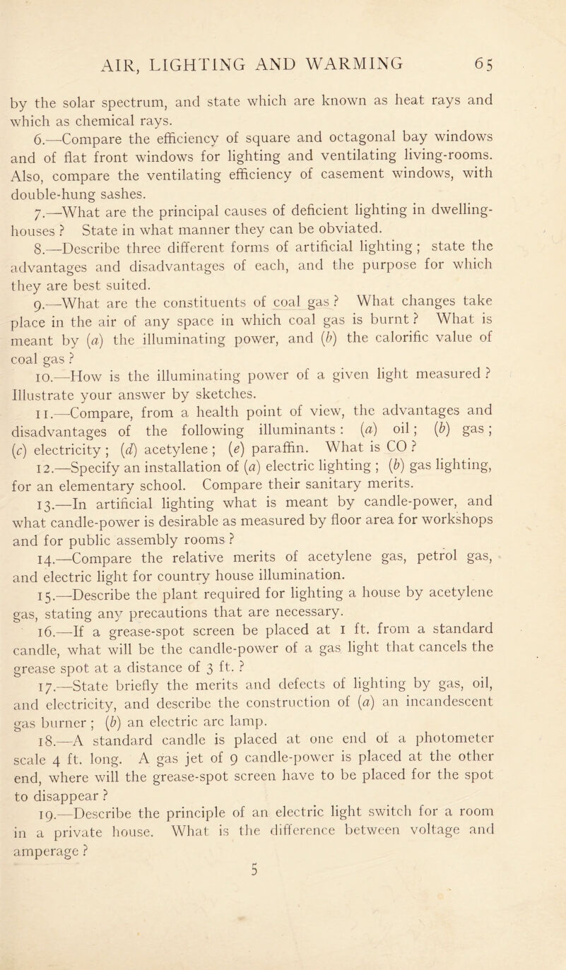 by the solar spectrum, and state which are known as heat rays and which as chemical rays. 6. —-Compare the efficiency of square and octagonal bay windows and of flat front windows for lighting and ventilating living-rooms. Also, compare the ventilating efficiency of casement windows, with double-hung sashes. 7. —What are the principal causes of deficient lighting in dwelling- houses ? State in what manner they can be obviated. 8—Describe three different forms of artificial lighting ; state the advantages and disadvantages of each, and the purpose for which they are best suited. 9. —What are the constituents of coal gas ? What changes take place in the air of any space in which coal gas is burnt ? What is meant by (a) the illuminating power, and (b) the calorific value of coal gas ? 10. —How is the illuminating power of a given light measured ? Illustrate your answer by sketches. 11. —-Compare, from a health point of view, the advantages and disadvantages of the following illuminants : (a) oil; (b) gas; (c) electricity ; (d) acetylene ; (e) paraffin. What is CO ? 12. —Specify an installation of (a) electric lighting ; (b) gas lighting, for an elementary school. Compare their sanitary merits. 13. —In artificial lighting what is meant by candle-power, and what candle-power is desirable as measured by floor area for workshops and for public assembly rooms ? 14. —Compare the relative merits of acetylene gas, petrol gas, and electric light for country house illumination. 15. —-Describe the plant required for lighting a house by acetylene gas, stating any precautions that are necessary. 16. —If a grease-spot screen be placed at I ft. from a standard candle, what will be the candle-power of a gas light that cancels the grease spot at a distance of 3 ft. ? 17. —State briefly the merits and defects of lighting by gas, oil, and electricity, and describe the construction of (a) an incandescent gas burner ; (b) an electric arc lamp. 18. —A standard candle is placed at one end of a photometer scale 4 ft. long. A gas jet of 9 candle-power is placed at the other end, where will the grease-spot screen have to be placed for the spot to disappear ? 19. —Describe the principle of an electric light switch for a room in a private house. What is the difference between voltage and amperage ? 5