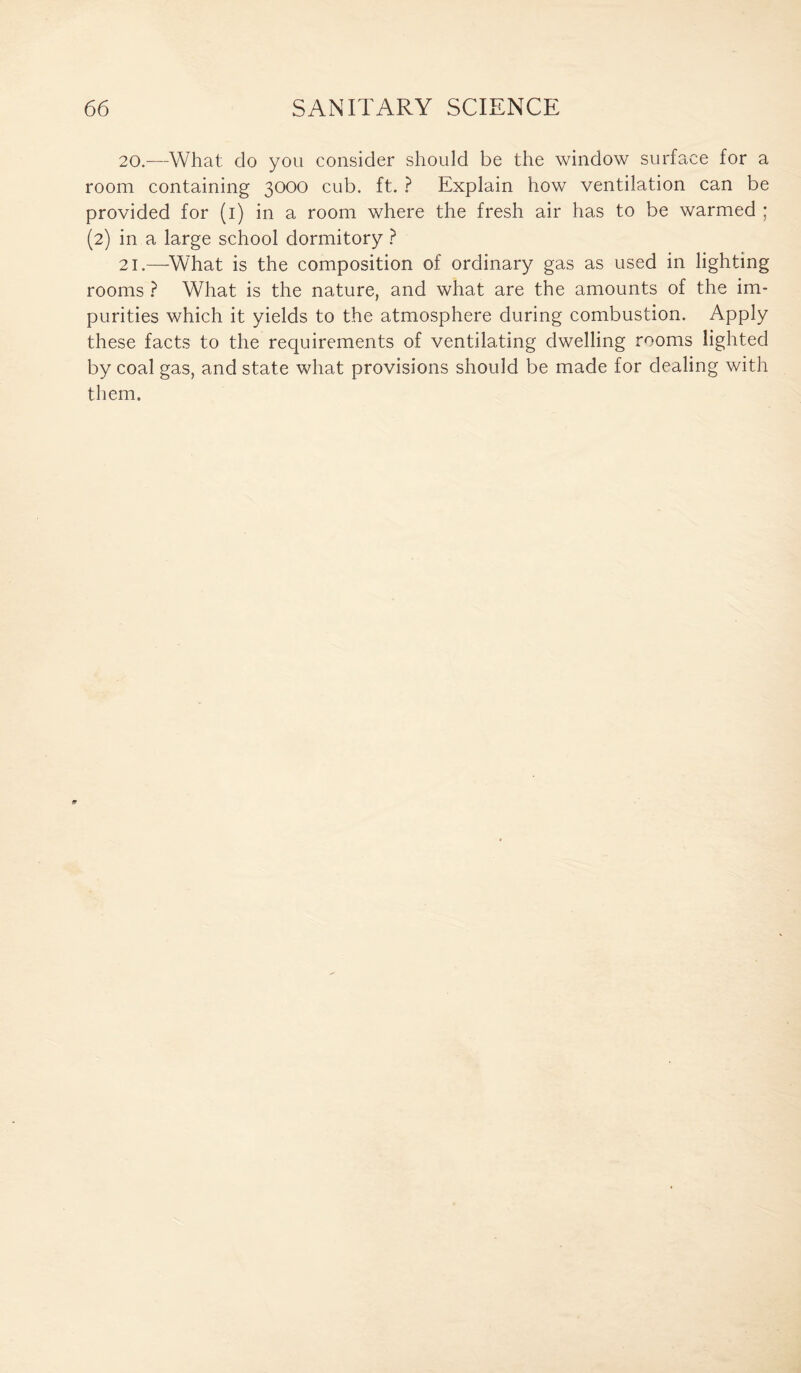 20. —What do you consider should be the window surface for a room containing 3000 cub. ft. ? Explain how ventilation can be provided for (1) in a room where the fresh air has to be warmed ; (2) in a large school dormitory ? 21. —What is the composition of ordinary gas as used in lighting rooms ? What is the nature, and what are the amounts of the im¬ purities which it yields to the atmosphere during combustion. Apply these facts to the requirements of ventilating dwelling rooms lighted by coal gas, and state what provisions should be made for dealing with them.