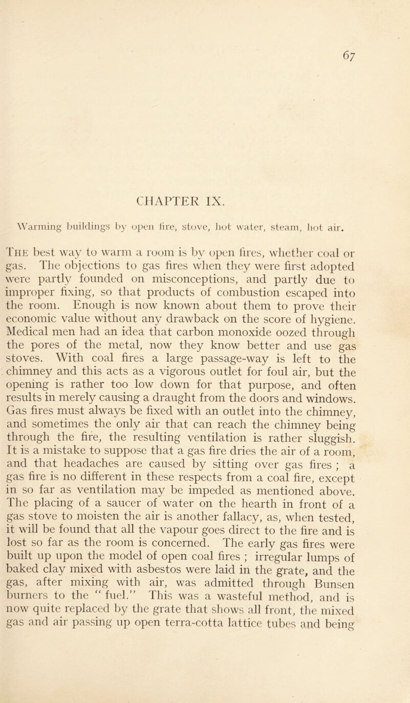 CHAPTER IX. Warming buildings by open fire, stove, hot water, steam, hot air. The best way to warm a room is by open fires, whether coal or gas. The objections to gas fires when they were first adopted were partly founded on misconceptions, and partly due to improper fixing, so that products of combustion escaped into the room. Enough is now known about them to prove their economic value without any drawback on the score of hygiene. Medical men had an idea that carbon monoxide oozed through the pores of the metal, now they know better and use gas stoves. With coal fires a large passage-way is left to the chimney and this acts as a vigorous outlet for foul air, but the opening is rather too low down for that purpose, and often results in merely causing a draught from the doors and windows. Gas fires must always be fixed with an outlet into the chimney, and sometimes the only air that can reach the chimney being through the fire, the resulting ventilation is rather sluggish. It is a mistake to suppose that a gas fire dries the air of a room, and that headaches are caused by sitting over gas fires ; a gas fire is no different in these respects from a coal fire, except in so far as ventilation may be impeded as mentioned above. The placing of a saucer of water on the hearth in front of a gas stove to moisten the air is another fallacy, as, when tested, it will be found that all the vapour goes direct to the fire and is lost so far as the room is concerned. The early gas fires were built up upon the model of open coal fires ; irregular lumps of baked clay mixed with asbestos were laid in the grate, and the gas, after mixing with air, was admitted through Bunsen burners to the “ fuel.” This was a wasteful method, and is now quite replaced by the grate that shows all front, the mixed gas and air passing up open terra-cotta lattice tubes and being