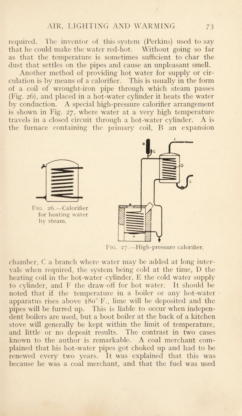 required. The inventor of this system (Perkins) used to say that he could make the water red-hot. Without going so far as that the temperature is sometimes sufficient to char the dust that settles on the pipes and cause an unpleasant smell. Another method of providing hot water for supply or cir¬ culation is by means of a calorifier. This is usually in the form of a coil of wrought-iron pipe through which steam passes (Fig. 26), and placed in a hot-water cylinder it heats the water by conduction. A special high-pressure calorifier arrangement is shown in Fig. 27, where water at a very high temperature travels in a closed circuit through a hot-water cylinder. A is the furnace containing the primary coil, B an expansion Fig. 26.—Calorifier for heating water by steam. chamber, C a branch where water may be added at long inter¬ vals when required, the system being cold at the time, D the heating coil in the hot-water cylinder, E the cold water supply to cylinder, and F the draw-off for hot water. It should be noted that if the temperature in a boiler or any hot-water - apparatus rises above 180° F., lime will be deposited and the pipes will be furred up. This is liable to occur when indepen¬ dent boilers are used, but a boot boiler at the back of a kitchen stove will generally be kept within the limit of temperature, and little or no deposit results. The contrast in two cases known to the author is remarkable. A coal merchant com¬ plained that his hot-water pipes got choked up and had to be renewed every two years. It was explained that this was because he was a coal merchant, and that the fuel was used