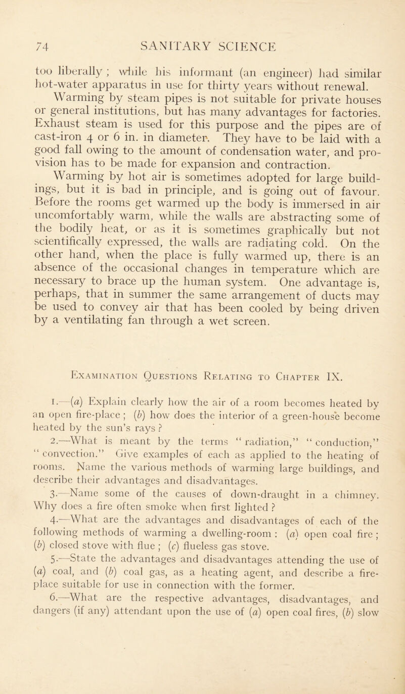 too liberally ; while his informant (an engineer) had similar hot-water apparatus in use for thirty years without renewal. Warming by steam pipes is not suitable for private houses or general institutions, but has many advantages for factories. Exhaust steam is used for this purpose and the pipes are of cast-iron 4 or 6 in. in diameter-. They have to be laid with a good fall owing to the amount of condensation water, and pro¬ vision has to be made for expansion and contraction. Warming by hot air is sometimes adopted for large build¬ ings, but it is bad in principle, and is going out of favour. Before the rooms get warmed up the body is immersed in air uncomfortably warm, while the walls are abstracting some of the bodily heat, or as it is sometimes graphically but not scientifically expressed, the walls are radiating cold. On the other hand, when the place is fully warmed up, there is an absence of the occasional changes in temperature which are necessrary to brace up the human system. One advantage is, perhaps, that in summer the same arrangement of ducts may be used to convey air that has been cooled by being driven by a ventilating fan through a wet screen. Examination Questions Relating to Chapter IX. 1 •—(#) Explain clearly how the air of a room becomes heated by an open fire-place ; (b) how does the interior of a green-house become heated by the sun’s rays ? 2. —What is meant by the terms “ radiation,” “ conduction,” “ convection.” Give examples of each as applied to the heating of rooms. Name the various methods of warming large buildings, and describe their advantages and disadvantages. 3. —Name some of the causes of down-draught in a chimney. Why does a fire often smoke when first lighted ? 4- —What are the advantages and disadvantages of each of the following methods of warming a dwelling-room : (n) open coal fire ; (b) closed stove with flue ; (c) flueless gas stove. 5- “—State the advantages and disadvantages attending the use of (a) coal, and (b) coal gas, as a heating agent, and describe a fire¬ place suitable for use in connection with the former. 6. What are the respective advantages, disadvantages, and dangers (if any) attendant upon the use of [a) open coal fires, (b) slow