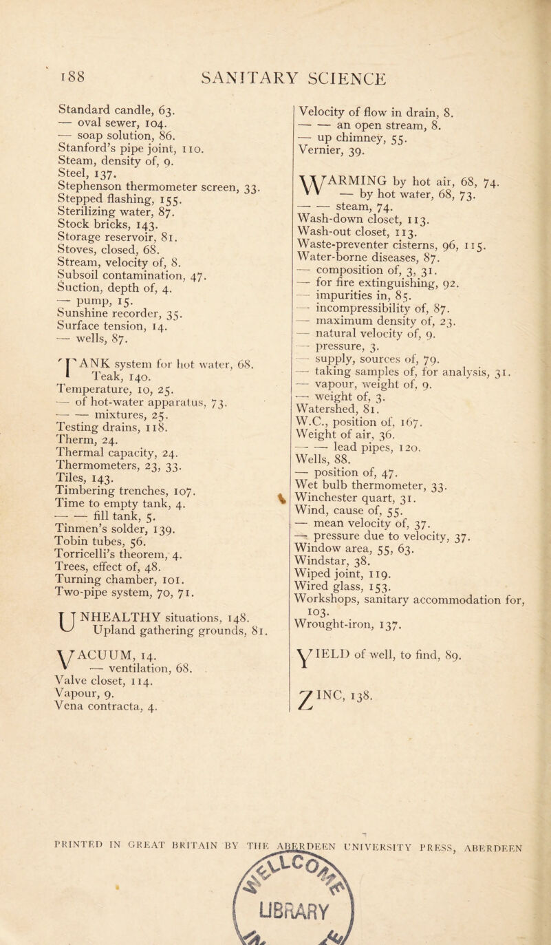 Standard candle, 63. — oval sewer, 104. — soap solution, 86. Stanford’s pipe joint, no. Steam, density of, 9. Steel, 137. Stephenson thermometer screen, 33. Stepped flashing, 155. Sterilizing water, 87. Stock bricks, 143. Storage reservoir, 81. Stoves, closed, 68. Stream, velocity of, 8. Subsoil contamination, 47. Suction, depth of, 4. — pump, 15. Sunshine recorder, 35. Surface tension, 14. — wells, 87. I TANK system for hot water, 68. Teak, 140. Temperature, 10, 25. -—- of hot-water apparatus, 73. -—- — mixtures, 25. Testing drains, 118. Therm, 24. Thermal capacity, 24. Thermometers, 23, 33. Tiles, 143. Timbering trenches, 107. Time to empty tank, 4. -—- — fill tank, 5. Tinmen’s solder, 139. Tobin tubes, 56. Torricelli’s theorem, 4. Trees, effect of, 48. Turning chamber, 101. Two-pipe system, 70, 71. UNHEALTHY situations, 148. Upland gathering grounds, 81. Velocity of flow in drain, 8. --an open stream, 8. — up chimney, cc. Vernier, 39. \ \ FARMING by hot air, 68, 74. * * — by hot water, 68, 73. —- — steam, 74. Wash-down closet, 113. Wash-out closet, 113. Waste-preventer cisterns, 96, 115. Water-borne diseases, 87. —- composition of, 3, 31. — for fire extinguishing, 92. -— impurities in, 85. — incompressibility of, 87. — maximum density of, 23. — natural velocity of, 9. — pressure, 3. — supply, sources of, 79. — taking samples of, for analysis, 31. — vapour, weight of, 9. —■ weight of, 3. Watershed, 81. W.C., position of, 167. Weight of air, 36. -lead pipes, 120, Wells, 88. — position of, 47. Wet bulb thermometer, 33. Winchester quart, 31. Wind, cause of, 55. — mean velocity of, 37. — pressure due to velocity, 37. Window area, err 63. Windstar, 38. Wiped joint, 119. Wired glass, 153. Workshops, sanitary accommodation for, 103. Wrought-iron, 137. WACUUM, 14. * — ventilation, 68. Valve closet, 114. Vapour, 9. Vena contracta, 4. PRINTED IN GREAT BRITAIN BY TIIE ABERDEEN UNIVERSITY PRESS, ABERDEEN