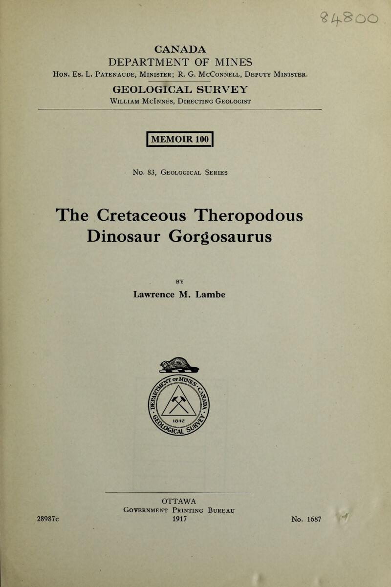 ? lf.% DO CANADA DEPARTMENT OF MINES Hon. Es. L. Patenaude, Minister; R. G. McConnell, Deputy Minister. GEOLOGICAL SURVEY William McInnes, Directing Geologist | MEMOIR loo] No. 83, Geological Series The Cretaceous Theropodous Dinosaur Gorgosaurus BY Lawrence M. Lambe 28987c OTTAWA Government Printing Bureau 1917 No. 1687