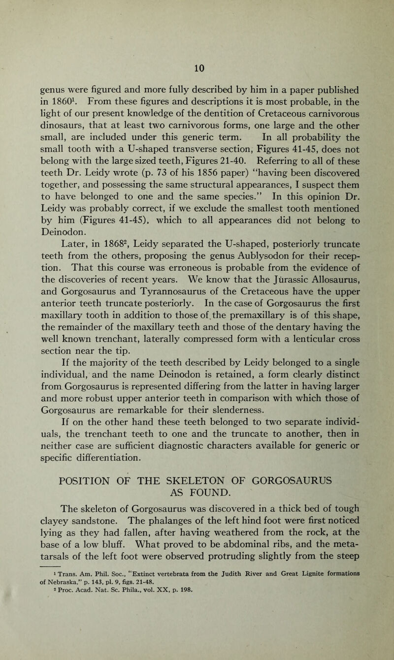 genus were figured and more fully described by him in a paper published in I8601. From these figures and descriptions it is most probable, in the light of our present knowledge of the dentition of Cretaceous carnivorous dinosaurs, that at least two carnivorous forms, one large and the other small, are included under this generic term. In all probability the small tooth with a U-shaped transverse section, Figures 41-45, does not belong with the large sized teeth, Figures 21-40. Referring to all of these teeth Dr. Leidy wrote (p. 73 of his 1856 paper) “having been discovered together, and possessing the same structural appearances, I suspect them to have belonged to one and the same species.” In this opinion Dr. Leidy was probably correct, if we exclude the smallest tooth mentioned by him (Figures 41-45), which to all appearances did not belong to Deinodon. Later, in 18682, Leidy separated the U-shaped, posteriorly truncate teeth from the others, proposing the genus Aublysodon for their recep¬ tion. That this course was erroneous is probable from the evidence of the discoveries of recent years. We know that the Jurassic Allosaurus, and Gorgosaurus and Tyrannosaurus of the Cretaceous have the upper anterior teeth truncate posteriorly. In the case of Gorgosaurus the first maxillary tooth in addition to those of. the premaxillary is of this shape, the remainder of the maxillary teeth and those of the dentary having the well known trenchant, laterally compressed form with a lenticular cross section near the tip. If the majority of the teeth described by Leidy belonged to a single individual, and the name Deinodon is retained, a form clearly distinct from Gorgosaurus is represented differing from the latter in having larger and more robust upper anterior teeth in comparison with which those of Gorgosaurus are remarkable for their slenderness. If on the other hand these teeth belonged to two separate individ¬ uals, the trenchant teeth to one and the truncate to another, then in neither case are sufficient diagnostic characters available for generic or specific differentiation. POSITION OF THE SKELETON OF GORGOSAURUS AS FOUND. The skeleton of Gorgosaurus was discovered in a thick bed of tough clayey sandstone. The phalanges of the left hind foot were first noticed lying as they had fallen, after having weathered from the rock, at the base of a low bluff. What proved to be abdominal ribs, and the meta¬ tarsals of the left foot were observed protruding slightly from the steep 'Trans. Am. Phil. Soc., Extinct vertebrata from the Judith River and Great Lignite formations of Nebraska,” p. 143, pi. 9, figs. 21-48. 2 Proc. Acad. Nat. Sc. Phila., vol. XX, p. 198.