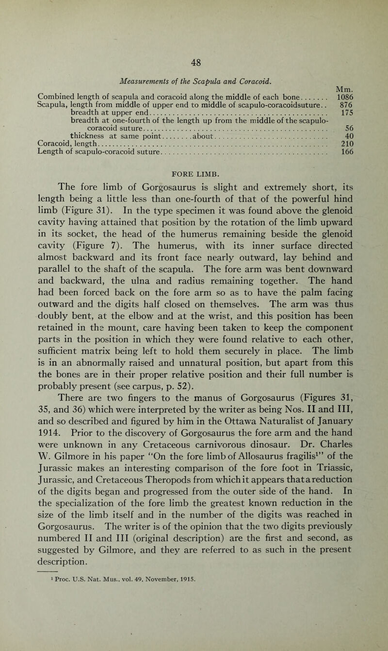 Measurements of the Scapula and Coracoid. Combined length of scapula and coracoid along the middle of each bone. Scapula, length from middle of upper end to middle of scapulo-coracoidsuture.. breadth at upper end. breadth at one-fourth of the length up from the middle of the scapulo- coracoid suture. thickness at same point.about. Coracoid, length. Length of scapulo-coracoid suture. Mm. 1086 876 175 56 40 210 166 FORE LIMB. The fore limb of Gorgosaurus is slight and extremely short, its length being a little less than one-fourth of that of the powerful hind limb (Figure 31). In the type specimen it was found above the glenoid cavity having attained that position by the rotation of the limb upward in its socket, the head of the humerus remaining beside the glenoid cavity (Figure 7). The humerus, with its inner surface directed almost backward and its front face nearly outward, lay behind and parallel to the shaft of the scapula. The fore arm was bent downward and backward, the ulna and radius remaining together. The hand had been forced back on the fore arm so as to have the palm facing outward and the digits half closed on themselves. The arm was thus doubly bent, at the elbow and at the wrist, and this position has been retained in the mount, care having been taken to keep the component parts in the position in which they were found relative to each other, sufficient matrix being left to hold them securely in place. The limb is in an abnormally raised and unnatural position, but apart from this the bones are in their proper relative position and their full number is probably present (see carpus, p. 52). There are two fingers to the manus of Gorgosaurus (Figures 31, 35, and 36) which were interpreted by the writer as being Nos. II and III, and so described and figured by him in the Ottawa Naturalist of January 1914. Prior to the discovery of Gorgosaurus the fore arm and the hand were unknown in any Cretaceous carnivorous dinosaur. Dr. Charles W. Gilmore in his paper “On the fore limb of Allosaurus fragilis1” of the Jurassic makes an interesting comparison of the fore foot in Triassic, Jurassic, and Cretaceous Theropods from which it appears that a reduction of the digits began and progressed from the outer side of the hand. In the specialization of the fore limb the greatest known reduction in the size of the limb itself and in the number of the digits was reached in Gorgosaurus. The writer is of the opinion that the two digits previously numbered II and III (original description) are the first and second, as suggested by Gilmore, and they are referred to as such in the present description. 1 Proc. U.S. Nat. Mus., vol. 49, November, 1915.