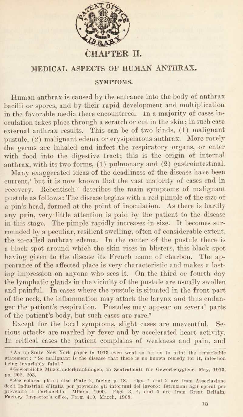 MEDICAL ASPECTS OF HUMAN ANTHRAX. SYMPTOMS. Human anthrax is caused by the entrance into the body of anthrax bacilli or spores, and by their rapid development and multiplication in the favorable media there encountered. In a majority of cases in- oculation takes place through a scratch or cut in the skin; in such case external anthrax results. This can be of two kinds, (1) malignant pustule, (2) malignant edema or erysipelatous anthrax. More rarely the germs are inhaled and infect the respiratory organs, or enter with food into the digestive tract; this is the origin of internal anthrax, with its two forms, (1) pulmonary and (2) gastrointestinal. Many exaggerated ideas of the deadliness of the disease have been current,1 but it is now known that the vast majority of cases end in recovery. Rebentiscli2 describes the main symptoms of malignant pustule as follows: The disease begins with a red pimple of the size of a pin’s head, formed at the point of inoculation. As there is hardly any pain, very little attention is paid by the patient to the disease in this stage. The pimple rapidly increases in size. It becomes sur- rounded by a peculiar, resilient swelling, often of considerable extent, the so-called anthrax edema. In the center of the pustule there is a black spot around which the skin rises in blisters, this black spot having given to the disease its French name of charbon. The ap- pearance of the affected place is very characteristic and makes a last- ing impression on anyone who sees it. On the third or fourth day the lymphatic glands in the vicinity of the pustule are usually swollen and painful. In cases where the pustule is situated in the front part of the neck, the inflammation may attack the larynx and thus endan- ger the patient’s respiration. Pustules may appear on several parts of the patient’s body, but such cases are rare.3 Except for the local symptoms, slight cases are uneventful. Se- rious attacks are marked by fever and by accelerated heart activity. In critical cases the patient complains of weakness and pain, and 1 An np-State New York paper in 1913 even went so far as to print the remarkable statement: “ So malignant is the disease that there is no known remedy for it, infection being invariably fatal.” 2 Gewerbliche Milzbranderkrankungen, in Zentralblatt fair Gewerbehygiene, May, 1913, pp. 202, 203. 3 See colored plate ; also Plate 2, facing p. 18. Figs. 1 and 2 are from Associazione degli Industriali dUtalia per prevenire gli infortuni del lavoro: Istruzioni agli operai per prevenire il Carbonchio. Milano, 1909. Figs. 3, 4, and 5 are from Great Britain, Factory Inspector’s office, Form 410, March, 1908.