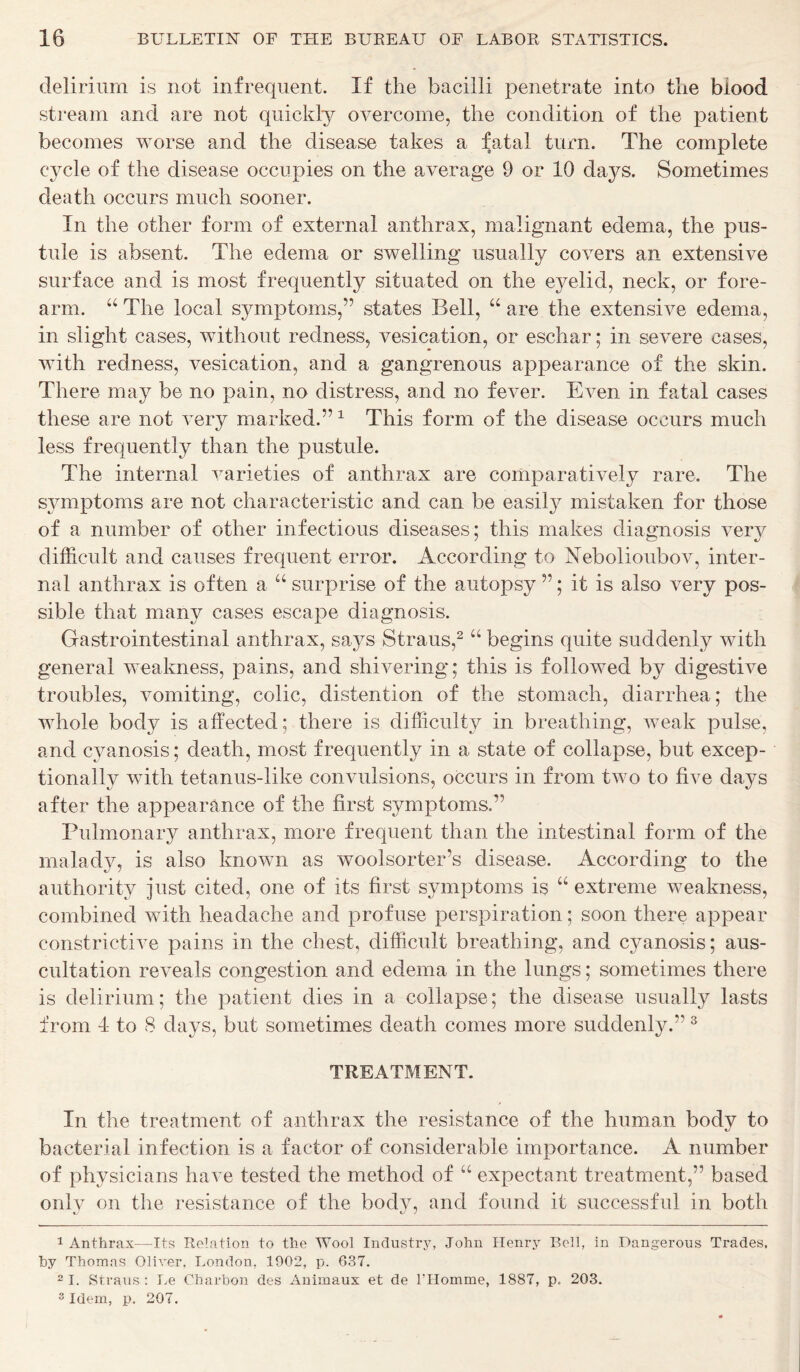 delirium is not infrequent. If the bacilli penetrate into the blood stream and are not quickly overcome, the condition of the patient becomes worse and the disease takes a fatal turn. The complete c}^cle of the disease occupies on the average 9 or 10 days. Sometimes death occurs much sooner. In the other form of external anthrax, malignant edema, the pus- tule is absent. The edema or swelling usually covers an extensive surface and is most frequently situated on the eyelid, neck, or fore- arm. “ The local symptoms,” states Bell, “ are the extensive edema, in slight cases, without redness, vesication, or eschar; in severe cases, with redness, vesication, and a gangrenous appearance of the skin. There may be no pain, no distress, and no fever. Even in fatal cases these are not very marked.” 1 This form of the disease occurs much less frequently than the pustule. The internal varieties of anthrax are comparatively rare. The symptoms are not characteristic and can be easily mistaken for those of a number of other infectious diseases; this makes diagnosis very difficult and causes frequent error. According to Nebolioubov, inter- nal anthrax is often a “ surprise of the autopsy ”; it is also very pos- sible that many cases escape diagnosis. Gastrointestinal anthrax, says Straus,2 “ begins quite suddenly with general weakness, pains, and shivering; this is followed by digestive troubles, vomiting, colic, distention of the stomach, diarrhea; the whole body is affected; there is difficulty in breathing, weak pulse, and cyanosis; death, most frequently in a state of collapse, but excep- tionally with tetanus-like convulsions, occurs in from two to five days after the appearance of the first symptoms.” Pulmonary anthrax, more frequent than the intestinal form of the malady, is also known as wool sorter’s disease. According to the authority just cited, one of its first sjunptoms is “ extreme weakness, combined with headache and profuse perspiration; soon there appear constrictive pains in the chest, difficult breathing, and cyanosis; aus- cultation reveals congestion and edema in the lungs; sometimes there is delirium; the patient dies in a collapse; the disease usually lasts from 4 to 8 days, but sometimes death comes more suddenly.” 3 TREATMENT. In the treatment of anthrax the resistance of the human bodv to bacterial infection is a factor of considerable importance. A number of physicians have tested the method of “ expectant treatment,” based only on the resistance of the body, and found it successful in both 1 Anthrax—Its Relation to the Wool Industry, John Henry Bell, in Dangerous Trades, hy Thomas Oliver, London, 1002, p. 637. 2 I. Straus : Le Charbon des Animaux et de l’Homme, 1887, p. 203. 3 Idem, p. 207.