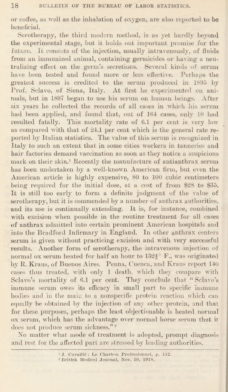 or coffee, as well as the inhalation of oxygen, are also reported to be beneficial. Serotherapy, the third modern method, is as yet hardly beyond the experimental stage, but it holds out important promise for the future. It consists of the injection, usually intravenously, of fluids from an immunized animal, containing* germicides or having a neu- tralizing effect on the germ’s secretions. Several kinds of serum have been tested and found more or less effective. Perhaps the greatest success is credited to the serum produced in 1895 by Prof. Sclavo, of Siena, Italy. At first he experimented on ani- mals, but in 1897 began to use his serum on human beings. After six years he collected the records of all cases in which his serum had been applied, and found that, out of 161 cases, only 10 had resulted fatally. This mortality rate of 6.1 per cent is very low as compared with that of 24.1 per cent which is the general rate re- ported by Italian statistics. The value of this serum is recognized in Italy to such an extent that in some cities workers in tanneries and hair factories demand vaccination as soon as they notice a suspicious mark on their skin.1 Recently the manufacture of antianthrax serum has been undertaken by a well-known American firm, but even the American article is highly expensive, 80 to 100 cubic centimeters being required for the initial dose, at a cost of from $28 to $35. It is still too early to form a definite judgment of the value of serotherapy, but it is commended by a number of anthrax authorities, and its use is continually extending. It is, for instance, combined with excision when possible in the routine treatment for all cases of anthrax admitted into certain prominent American hospitals and into the Bradford Infirmary in England. In other anthrax centers serum is given without practicing excision and with very successful results. Another form of serotherapy, the intravenous injection of normal ox serum heated for half an hour to 132f° F., was originated by R. Kraus, of Buenos Aires. Penna, Cuenca, and Kraus report 140 cases thus treated, with only 1 death, which they compare with Sclavo’s mortality of 6.1 per cent. They conclude that u Sclavo’s immune serum owes its efficacy in small part to specific immune bodies and in the main to a nonspecific protein reaction which can equally be obtained by the injection of any other protein, and that for these purposes, perhaps the least objectionable is heated normal ox serum, which has the advantage over normal horse serum that it does not produce serum sickness.” 2 No matter what mode of treatment is adopted, prompt diagnosis and rest for the affected part are stressed by leading authorities. 1 J. Cavaille : Le Charbcm Professionnel, p. 112. 2 British Medical Journal, Nov. 30, 191S.