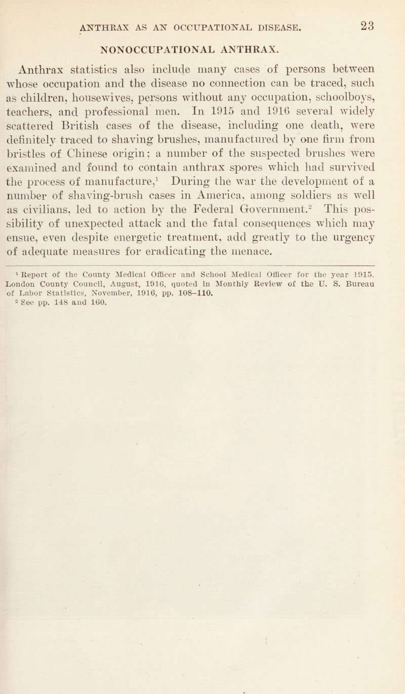 NONOCCUPATIONAL ANTHRAX. Anthrax statistics also include many cases of persons between whose occupation and the disease no connection can be traced, such as children, housewives, persons without any occupation, schoolboys, teachers, and professional men. In 1915 and 1916 several widely scattered British cases of the disease, including one death, were definitely traced to shaving brushes, manufactured by one firm from bristles of Chinese origin; a number of the suspected brushes were examined and found to contain anthrax spores which had survived the process of manufacture,1 During the war the development of a number of shaving-brush cases in America, among soldiers as well as civilians, led to action by the Federal Government.2 This pos- sibility of unexpected attack and the fatal consequences which may ensue, even despite energetic treatment, add greatly to the urgency of adequate measures for eradicating the menace. 1 Report of the County Medical Officer and School Medical Officer for the year 1915. London County Council, August, 1916, quoted in Monthly Review of the U. S. Bureau of Labor Statistics, November, 1916, pp. 108-110. 2 See pp. 148 and 160. I