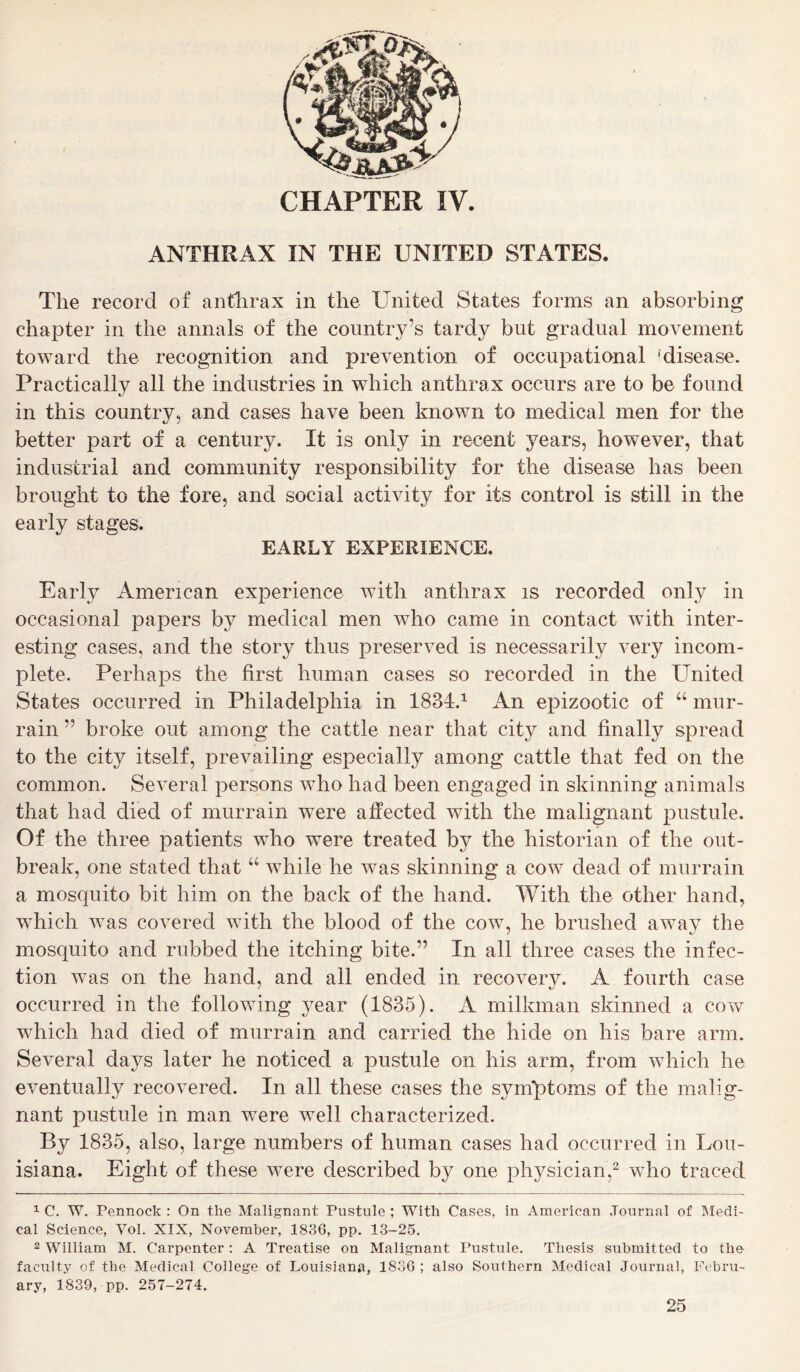 CHAPTER IV. ANTHRAX IN THE UNITED STATES. The record of anthrax in the United States forms an absorbing chapter in the annals of the country’s tardy but gradual movement toward the recognition and prevention of occupational 1 disease. Practically all the industries in which anthrax occurs are to be found in this country, and cases have been known to medical men for the better part of a century. It is only in recent years, however, that industrial and community responsibility for the disease has been brought to the fore, and social activity for its control is still in the early stages. EARLY EXPERIENCE. Early American experience with anthrax is recorded only in occasional papers by medical men who came in contact with inter- esting cases, and the story thus preserved is necessarily very incom- plete. Perhaps the first human cases so recorded in the United States occurred in Philadelphia in 1834.1 An epizootic of “ mur- rain ” broke out among the cattle near that city and finally spread to the city itself, prevailing especially among cattle that fed on the common. Several persons who had been engaged in skinning animals that had died of murrain were affected with the malignant pustule. Of the three patients who were treated by the historian of the out- break, one stated that u while he was skinning a cow dead of murrain a mosquito bit him on the back of the hand. With the other hand, which was covered with the blood of the cow, he brushed away the mosquito and rubbed the itching bite.” In all three cases the infec- tion was on the hand, and all ended in recovery. A fourth case occurred in the following year (1835). A milkman skinned a cow which had died of murrain and carried the hide on his bare arm. Several days later he noticed a pustule on his arm, from which he eventually recovered. In all these cases the symptoms of the malig- nant pustule in man were well characterized. By 1835, also, large numbers of human cases had occurred in Lou- isiana. Eight of these were described by one physician,2 who traced 1 C. W. Pennock : On the Malignant Pustule ; With Cases, in American Journal of Medi- cal Science, Vol. XIX, November, 1836, pp. 13-25. 2 William M. Carpenter: A Treatise on Malignant Pustule. Thesis submitted to the faculty of the Medical College of Louisiana, 1836 ; also Southern Medical Journal, Febru- ary, 1839, pp. 257-274.