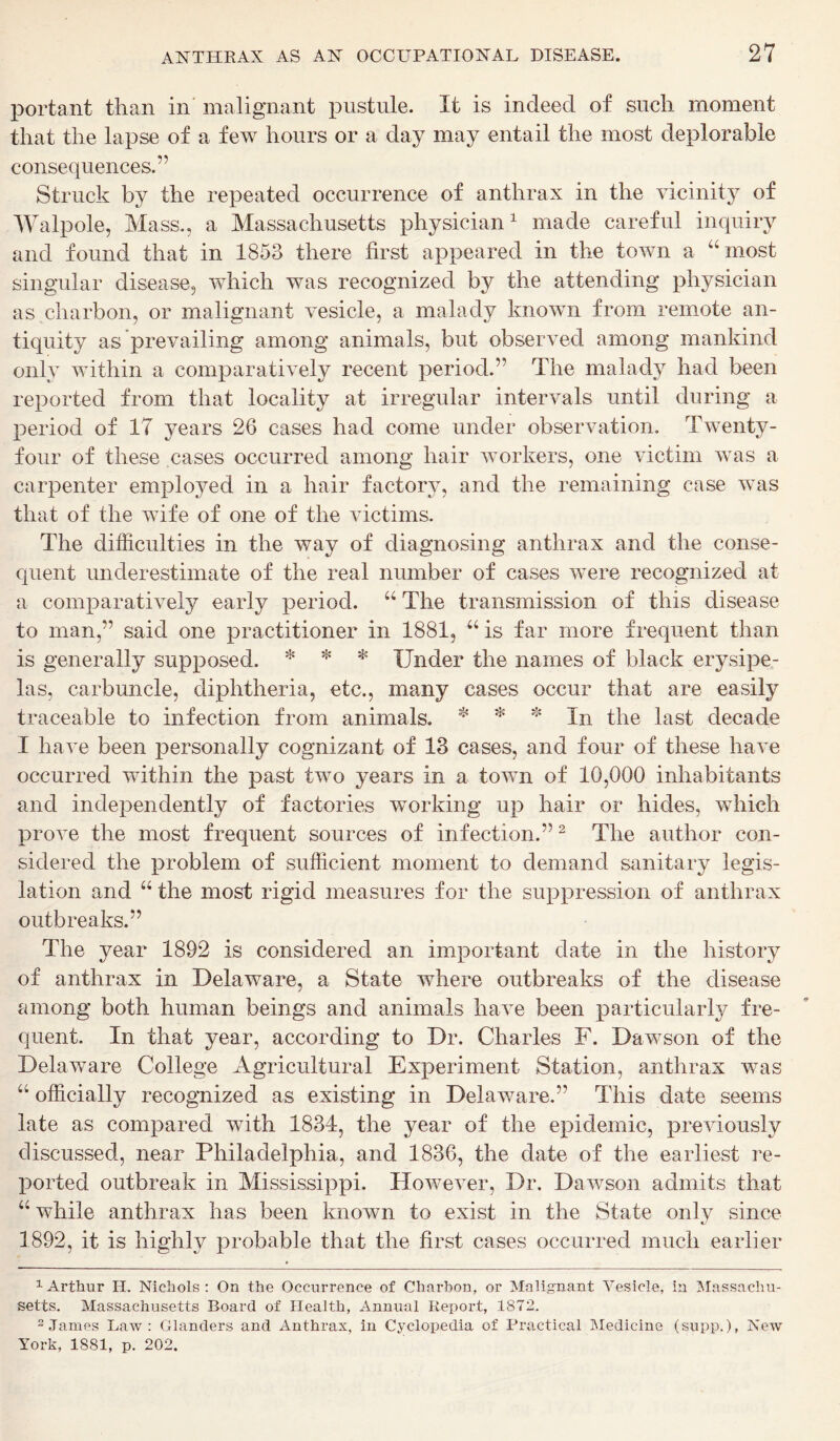 portant than in malignant pustule. It is indeed of such moment that the lapse of a few hours or a day may entail the most deplorable consequences.” Struck by the repeated occurrence of anthrax in the vicinity of Walpole, Mass., a Massachusetts physician1 made careful inquiry and found that in 1853 there first appeared in the town a “ most singular disease, which was recognized by the attending physician as charbon, or malignant vesicle, a malady known from remote an- tiquity as prevailing among animals, but observed among mankind only within a comparatively recent period.” The malady had been reported from that locality at irregular intervals until during a period of 17 years 26 cases had come under observation. Twenty- four of these cases occurred among hair workers, one victim was a carpenter employed in a hair factory, and the remaining case was that of the wife of one of the victims. The difficulties in the way of diagnosing anthrax and the conse- quent underestimate of the real number of cases were recognized at a comparatively early period. “ The transmission of this disease to man,” said one practitioner in 1881, u is far more frequent than is generally supposed. * * * Under the names of black erysipe- las, carbuncle, diphtheria, etc., many cases occur that are easily traceable to infection from animals. * * * In the last decade I have been personally cognizant of 13 cases, and four of these have occurred within the past two years in a town of 10,000 inhabitants and independently of factories working up hair or hides, which prove the most frequent sources of infection.”2 The author con- sidered the problem of sufficient moment to demand sanitary legis- lation and “ the most rigid measures for the suppression of anthrax outbreaks.” The year 1892 is considered an important date in the history of anthrax in Delaware, a State where outbreaks of the disease among both human beings and animals have been particularly fre- quent. In that year, according to Dr. Charles F. Dawson of the Delaware College Agricultural Experiment Station, anthrax was “ officially recognized as existing in Delaware.” This date seems late as compared with 1834, the year of the epidemic, previously discussed, near Philadelphia, and 1836, the date of the earliest re- ported outbreak in Mississippi. However, Dr. Dawson admits that 44 while anthrax has been known to exist in the State only since 1892, it is highly probable that the first cases occurred much earlier 1 Arthur II. Nichols: On the Occurrence of Charbon, or Malignant Vesicle, in Massachu- setts. Massachusetts Board of Health, Annual Report, 1872. 2 James Law : Glanders and Anthrax, in Cyclopedia of Practical Medicine (supp.), New York, 1881, p. 202.