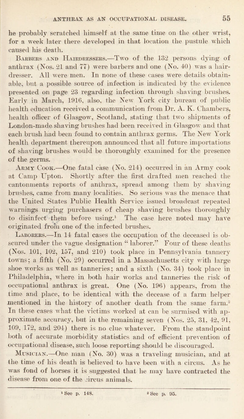 he probably scratched himself at the same time on the other wrist, for a week later there developed in that location the pustule which caused his death. Barbers and Hairdressers.—Two of the 132 persons dying of anthrax (Nos. 21 and 77) were barbers and one (No. 40) was a hair- dresser. All were men. In none of these cases were details obtain- able, but a possible source of infection is indicated by the evidence presented on page 23 regarding infection through shaving brushes. Early in March, 1916, also, the New York city bureau of public health education received a communication from Dr. A. K. Chambers, health officer of Glasgow, Scotland, stating that two shipments of London-made shaving brushes had been received in Glasgow and that each brush had been found to contain anthrax germs. The New York health department thereupon announced that all future importations of shaving brushes would be thoroughly examined for the presence of the germs. Army Cook.—One fatal case (No. 214) occurred in an Army cook at Camp Upton. Shortly after the first drafted men reached the cantonments reports of anthrax, spread among them by shaving- brushes, came from many localities. So serious was the menace that the United States Public Health Service issued broadcast repeated warnings urging purchasers of cheap shaving brushes thoroughly to disinfect them before using.1 The case here noted may have originated from one of the infected brushes. Laborers.—In 14 fatal cases the occupation of the deceased is ob- scured under the vague designation “ laborer.” Four of these deaths (Nos. 101, 102, 157, and 210) took place in Pennsylvania tannery towns; a fifth (No. 29) occurred in a Massachusetts city with large shoe works as well as tanneries; and a sixth (No. 34) took place in Philadelphia, where in both hair works and tanneries the risk of occupational anthrax is great. One (No. 196) appears, from the time and place, to be identical with the decease of a farm helper mentioned in the history of another death from the same farm.2 In these cases what the victims worked at can be surmised with ap- proximate accuracy, but in the remaining seven (Nos. 25, 31, 42, 91, 109, 172, and 204) there is no clue whatever. From the standpoint both of accurate morbidity statistics and of efficient prevention of occupational disease, such loose reporting should be discouraged. Musician.—One man (No. 30) was a traveling musician, and at the time of his death is believed to have been with a circus. As he was fond of horses it is suggested that he may have contracted the disease from one of the circus animals. 1 See p. 148. 2 See p. 95.