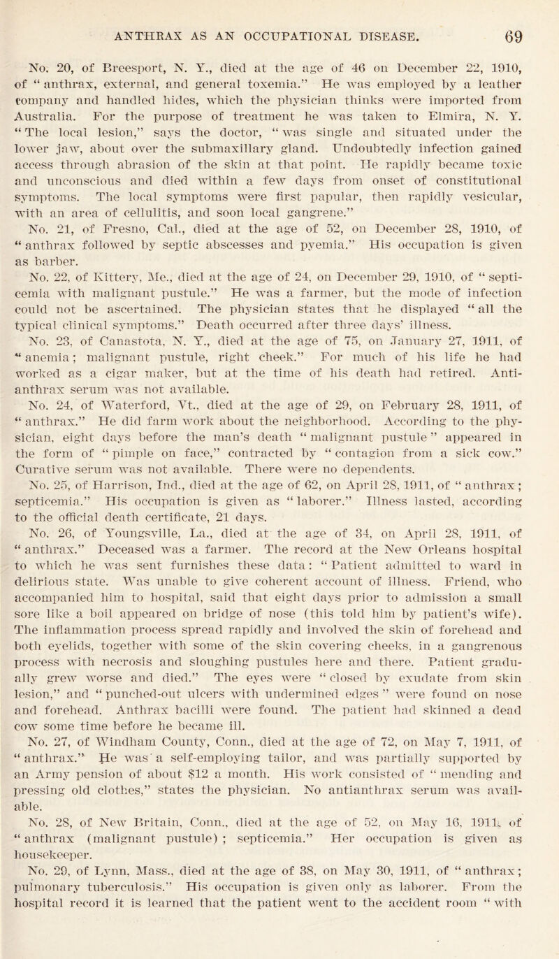 No. 20, of Breesport, N. Y., died at the age of 46 on December 22, 1910, of “ anthrax, external, and general toxemia.” He was employed by a leather company and handled hides, which the physician thinks were imported from Australia. For the purpose of treatment he was taken to Elmira, N. Y. “ The local lesion,” says the doctor, “ was single and situated under the lower jaw, about over the submaxillary gland. Undoubtedly infection gained access through abrasion of the skin at that point. He rapidly became toxic and unconscious and died within a few days from onset of constitutional symptoms. The local symptoms were first papular, then rapidly vesicular, with an area of cellulitis, and soon local gangrene.” No. 21, of Fresno, Cal., died at the age of 52, on December 28, 1910, of “ anthrax followed by septic abscesses and pyemia.” His occupation is given as barber. No. 22, of Kittery, Me., died at the age of 24, on December 29, 1910, of “ septi- cemia with malignant pustule.” He was a farmer, but the mode of infection could not be ascertained. The physician states that he displayed “ all the typical clinical symptoms.” Death occurred after three days’ illness. No. 23, of Canastota, N. Y., died at the age of 75, on January 27, 1911, of “ anemia; malignant pustule, right cheek.” For much of his life he had worked as a cigar maker, but at the time of his death had retired. Anti- anthrax serum was not available. No. 24, of Waterford, Vt., died at the age of 29, on February 28, 1911, of “ anthrax.” He did farm work about the neighborhood. According to the phy- sician, eight days before the man’s death “ malignant pustule ” appeared in the form of “ pimple on face,” contracted by “ contagion from a sick cow.” Curative serum was not available. There were no dependents. No. 25, of Harrison, Ind., died at the age of 62, on April 28,1911, of “ anthrax; septicemia.” His occupation is given as “ laborer.” Illness lasted, according to the official death certificate, 21 days. No. 26, of Youngsville, La., died at the age of 34, on April 28, 1911, of “ anthrax.” Deceased was a farmer. The record at the New Orleans hospital to which he was sent furnishes these data: “ Patient admitted to ward in delirious state. Was unable to give coherent account of illness. Friend, who accompanied him to hospital, said that eight days prior to admission a small sore like a boil appeared on bridge of nose (this told him by patient’s wife). The inflammation process spread rapidly and involved the skin of forehead and both eyelids, together with some of the skin covering cheeks, in a gangrenous process with necrosis and sloughing pustules here and there. Patient gradu- ally grew worse and died.” The eyes were “ closed by exudate from skin lesion,” and “ punched-out ulcers with undermined edges ” were found on nose and forehead. Anthrax bacilli were found. The patient had skinned a dead cow some time before he became ill. No. 27, of Windham County, Conn., died at the age of 72, on May 7, 1911, of “ anthrax.” He was'a self-employing tailor, and was partially supported by an Army pension of about $12 a month. His work consisted of “ mending and pressing old clothes,” states the physician. No antianthrax serum was avail- able. No. 28, of New Britain, Conn., died at the age of 52, on May 16, 191L, of “ anthrax (malignant pustule) ; septicemia.” Her occupation is given as housekeeper. No. 29, of Lynn, Mass., died at the age of 38, on May 30, 1911, of “ anthrax; pulmonary tuberculosis.” His occupation is given only as laborer. From the hospital record it is learned that the patient went to the accident room “ with