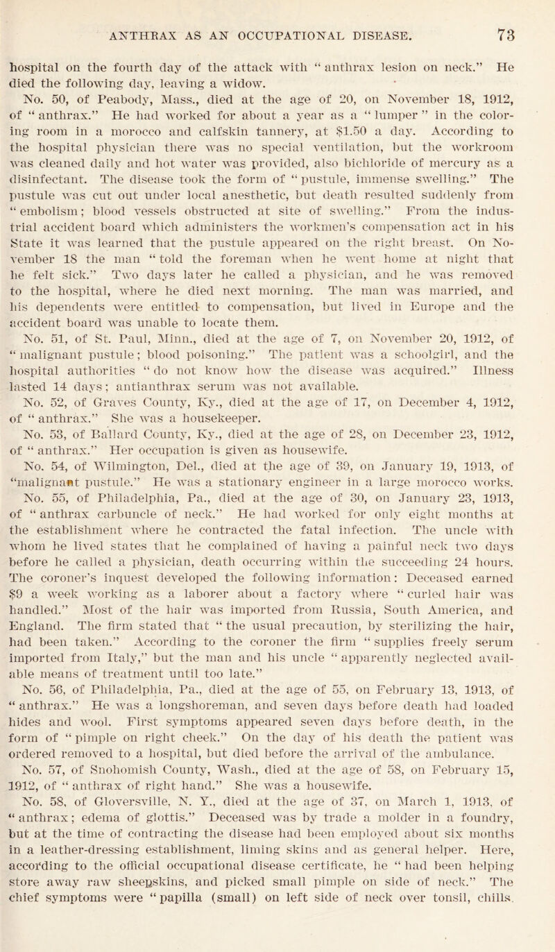 hospital on the fourth day of the attack with “ anthrax lesion on neck.” He died the following day, leaving a widow. No. 50, of Peabody, Mass., died at the age of 20, on November 18, 1912, of “ anthrax.” He had worked for about a year as a “ lumper ” in the color- ing room in a morocco and calfskin tannery, at $1.50 a day. According to the hospital physician there was no special ventilation, but the workroom was cleaned daily and hot water was provided, also bichloride of mercury as; a disinfectant. The disease took the form of “pustule, immense swelling.” The pustule was cut out under local anesthetic, but death resulted suddenly from “ embolism; blood vessels obstructed at site of swelling.” From the indus- trial accident board which administers the workmen’s compensation act in his State it was learned that the pustule appeared on the right breast. On No- vember 18 the man “ told the foreman when he went home at night that he felt sick.” Two days later he called a physician, and he was removed to the hospital, where he died next morning. The man was married, and his dependents were entitled to compensation, but lived in Europe and the accident board was unable to locate them. No. 51, of St. Paul, Minn., died at the age of 7, on November 20, 1912, of “ malignant pustule; blood poisoning.” The patient was a schoolgirl, and the hospital authorities “ do not know how the disease was acquired.” Illness lasted 14 days; antianthrax serum was not available. No. 52, of Graves County, Ky., died at the age of 17, on December 4, 1912, of “ anthrax.” She was a housekeeper. No. 58, of Ballard County, Ivy., died at the age of 28, on December 23, 1912, of “ anthrax.” Her occupation is given as housewife. No. 54, of Wilmington, Del., died at the age of 39, on January 19, 1913, of “malignant pustule.” He was a stationary engineer in a large morocco works. No. 55, of Philadelphia, Pa., died at the age of 30, on January 23, 1913, of “ anthrax carbuncle of neck.” He had worked for only eight months at the establishment where he contracted the fatal infection. The uncle with whom he lived states that he complained of having a painful neck two days before he called a physician, death occurring within the succeeding 24 hours. The coroner’s inquest developed the following information: Deceased earned $9 a week working as a laborer about a factory where “ curled hair was handled.” Most of the hair was imported from Russia, South America, and England. The firm stated that “ the usual precaution, by sterilizing the hair, had been taken.” According to the coroner the firm “ supplies freely serum imported from Italy,” but the man and his uncle “ apparently neglected avail- able means of treatment until too late.” No. 56, of Philadelphia, Pa., died at the age of 55, on February 13, 1913, of “ anthrax.” He was a longshoreman, and seven days before death had loaded hides and wool. First symptoms appeared seven days before death, in the form of “ pimple on right cheek.” On the day of his death the patient was ordered removed to a hospital, but died before the arrival of the ambulance. No. 57, of Snohomish County, Wash., died at the age of 58, on February 15, 1912, of “ anthrax of right hand.” She was a housewife. No. 58, of Gloversville, N. Y., died at the age of 37, on March 1, 1913, of “ anthrax; edema of glottis.” Deceased was by trade a rnolder in a foundry, but at the time of contracting the disease had been employed about six months in a leather-dressing establishment, liming skins and as general helper. Here, according to the official occupational disease certificate, he “ had been helping store away raw sheepskins, and picked small pimple on side of neck.” The chief symptoms were “papilla (small) on left side of neck over tonsil, chills.