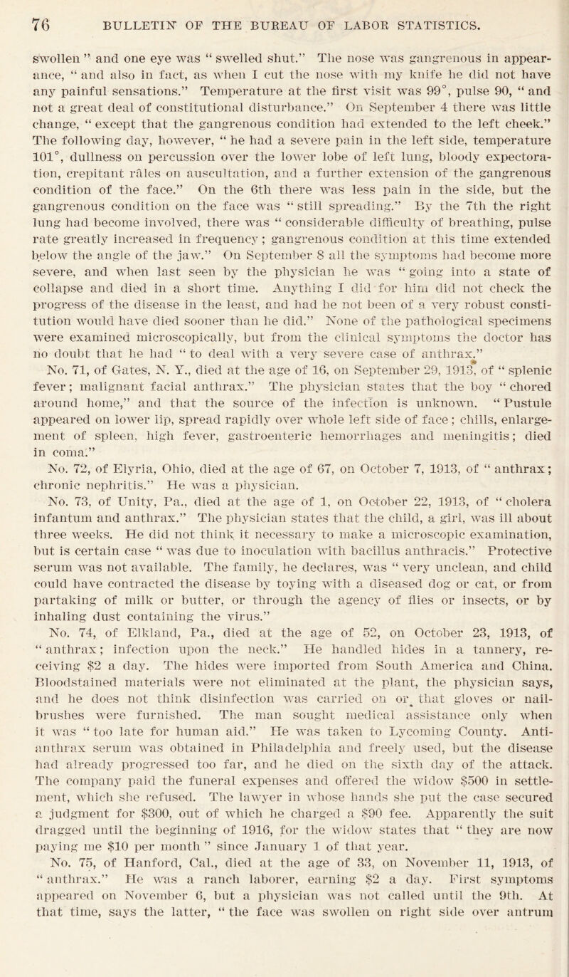 swollen ” and one eye was “ swelled shut.” The nose was gangrenous in appear- ance, “ and also in fact, as when I cut the nose with my knife he did not have any painful sensations.” Temperature at the first visit was 99°, pulse 90, “ and not a great deal of constitutional disturbance.” On September 4 there was little change, “ except that the gangrenous condition had extended to the left cheek.” The following day, however, “ he had a severe pain in the left side, temperature 101°, dullness on percussion over the lower lobe of left lung, bloody expectora- tion, crepitant rales on auscultation, and a further extension of the gangrenous condition of the face.” On the 6th there was less pain in the side, but the gangrenous condition on the face was “ still spreading.” By the Ttli the right lung had become involved, there was “ considerable difficulty of breathing, pulse rate greatly increased in frequency ; gangrenous condition at this time extended below the angle of the jaw.” On September 8 all the symptoms had become more severe, and when last seen by the physician he was “ going into a state of collapse and died in a short time. Anything I did for him did not check the progress of the disease in the least, and had he not been of a very robust consti- tution would have died sooner than he did.” None of the pathological specimens were examined microscopically, but from the clinical symptoms the doctor has no doubt that he had “ to deal with a very severe case of anthrax.” » No. 71, of Gates, N. Y., died at the age of 16, on September 29, 1913, of “ splenic fever; malignant facial anthrax.” The physician states that the boy “ chored around home,” and that the source of the infection is unknown. “ Pustule appeared on lower lip, spread rapidly over whole left side of face; chills, enlarge- ment of spleen, high fever, gastroenteric hemorrhages and meningitis; died in coma.” No. 72, of Elyria, Ohio, died at the age of 67, on October 7, 1913, of “ anthrax; chronic nephritis.” He was a physician. No. 73, of Unity, Pa., died at the age of 1, on October 22, 1913, of “ cholera infantum and anthrax.” The physician states that the child, a girl, was ill about three weeks. He did not think it necessary to make a microscopic examination, but is certain case “ was due to inoculation with bacillus anthracis.” Protective serum was not available. The family, he declares, was “ very unclean, and child could have contracted the disease by toying with a diseased dog or cat, or from partaking of milk or butter, or through the agency of flies or insects, or by inhaling dust containing the virus.” No. 74, of Elkland, Pa., died at the age of 52, on October 23, 1913, of “ anthrax; infection upon the neck.” He handled hides in a tannery, re- ceiving $2 a day. The hides were imported from South America and China. Bloodstained materials were not eliminated at the plant, the physician says, and he does not think disinfection was carried on oi\ that gloves or nail- brushes were furnished. The man sought medical assistance only when it was “ too late for human aid.” He was taken to Lycoming County. Anti- anthrax serum was obtained in Philadelphia and freely used, but the disease had already progressed too far, and he died on the sixth day of the attack. The company paid the funeral expenses and offered the widow $500 in settle- ment, which she refused. The lawyer in whose hands she put the case secured a judgment for $300, out of which he charged a $90 fee. Apparently the suit dragged until the beginning of 1916, for the widow states that “ they are now paying me $10 per month ” since January 1 of that year. No. 75, of Hanford, Cal., died at the age of 33, on November 11, 1913, of “ anthrax.” He was a ranch laborer, earning $2 a day. First symptoms appeared on November 6, but a physician was not called until the 9th. At that time, says the latter, “ the face was swollen on right side over antrum