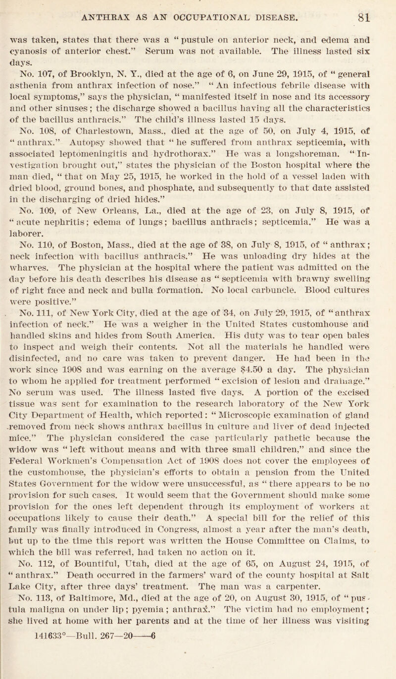 was taken, states that there was a “ pustule on anterior neck, and edema and cyanosis of anterior chest.” Serum was not available. The illness lasted six days. No. 107, of Brooklyn, N. Y., died at the age of 6, on June 29, 1915, of “ general asthenia from anthrax infection of nose.” “ An infectious febrile disease with local symptoms,” says the physician, “ manifested itself in nose and its accessory and other sinuses; the discharge showed a bacillus having all the characteristics of the bacillus anthracis.” The child’s illness lasted 15 days. No. 108, of Charlestown, Mass., died at the age of 50, on July 4, 1915, of “ anthrax.” Autopsy showed that “ he suffered from anthrax septicemia, with associated leptomeningitis and hydrothorax.” He was a longshoreman. “ In- vestigation brought out,” states the physician of the Boston hospital where the man died, “ that on May 25, 1915, he worked in the hold of a vessel laden with dried blood, ground bones, and phosphate, and subsequently to that date assisted in the discharging of dried hides.” No. 109, of New Orleans, La., died at the age of 23, on July 8, 1915, of “ acute nephritis; edema of lungs; bacillus anthracis; septicemia.” He was a laborer. No. 110, of Boston, Mass., died at the age of 38, on July 8, 1915, of “ anthrax; neck infection with bacillus anthracis.” He was unloading dry hides at the wharves. The physician at the hospital where the patient wras admitted on the day before his death describes his disease as “ septicemia with brawny swelling of right face and neck and bulla formation. No local carbuncle. Blood cultures were positive.” No. Ill, of New York City, died at the age of 34, on July 29,1915, of “ anthrax infection of neck.” He was a weigher in the United States customhouse and handled skins and hides from South America. His duty wras to tear open bales to inspect and weigh their contents. Not all the materials he handled were disinfected, and no care was taken to prevent danger. He had been in the work since 1908 and was earning on the average $4.50 a day. The physician to whom he applied for treatment performed “ excision of lesion and drainage.” No serum was used. The illness lasted five days. A portion of the excised tissue was sent for examination to the research laboratory of the New York City Department of Health, which reported: “ Microscopic examination of gland .removed from neck shows anthrax bacillus in culture and liver of dead injected mice.” The physician considered the case particularly pathetic because the widow was “ left without means and with three small children,” and since the Federal Workmen’s Compensation Act of 1908 does not cover the employees of the customhouse, the physician’s efforts to obtain a pension from the United States Government for the widow were unsuccessful, as “ there appears to be no provision for such cases. It would seem that the Government should make some provision for the ones left dependent through its employment of workers at occupations likely to cause their death.” A special bill for the relief of this family was finally introduced in Congress, almost a year after the man's death, but up to the time this report was written the House Committee on Claims, to which the bill was referred, had taken no action on it. No. 112, of Bountiful, Utah, died at the age of 65, on August 24, 1915, of “ anthrax.” Death occurred in the farmers’ ward of the county hospital at Salt Lake City, after three days’ treatment. Thq man was a carpenter. No. 113, of Baltimore, Md., died at the age of 20, on August 30, 1915, of “ pus - tula maligna on under lip; pyemia; anthrax.” The victim had no employment; she lived at home with her parents and at the time of her illness was visiting 141633°—Bull. 267—20 6